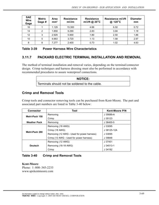 DDEC IV ON-HIGHWAY - EGR APPLICATION AND INSTALLATION
SAE
Wire
Gage
Metric
Gage #
Area
mm2
Resistance
m /m
Resistance
m /ft @ 20 C
Resistance m /ft
@ 120 C
Diameter
mm
16 1 1.129 15.300 4.66 6.50 0.72
14 2 1.859 9.290 2.83 3.94 1.18
12 3 2.929 5.900 1.80 2.50 1.86
10 5 4.663 3.720 1.13 1.58 2.97
8 8 7.277 2.400 0.73 1.02 4.63
Table 3-39 Power Harness Wire Characteristics
3.11.7 PACKARD ELECTRIC TERMINAL INSTALLATION AND REMOVAL
The method of terminal installation and removal varies, depending on the terminal/connector
design. Crimp techniques and harness dressing must also be performed in accordance with
recommended procedures to assure waterproof connections.
NOTICE:
Terminals should not be soldered to the cable.
Crimp and Removal Tools
Crimp tools and connector removing tools can be purchased from Kent-Moore. The part and
associated part numbers are listed in Table 3-40 below:
Connector Tool Kent-Moore P/N
Removing J 35689-A
Metri-Pack 150
Crimp J 35123
Weather Pack Removing J 36400-5
Removing (18 AWG) J 33095
Crimp (18 AWG) J 38125-12A
Removing (12 AWG - Used for power harness) J 33095
Metri-Pack 280
Crimp (12 AWG - Used for power harness) J 39848
Removing (12 AWG) J 37451
Removing (16-18 AWG) J 34513-1Deutsch
Crimp J 34182
Table 3-40 Crimp and Removal Tools
Kent-Moore
Phone: 1–800–345-2233
www.spxkentmoore.com
All information subject to change without notice. (Rev. 3/05) 3-69
7SA743 0503 Copyright © 2005 DETROIT DIESEL CORPORATION
 