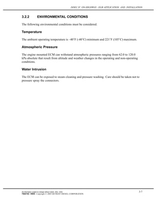 DDEC IV ON-HIGHWAY - EGR APPLICATION AND INSTALLATION
3.2.2 ENVIRONMENTAL CONDITIONS
The following environmental conditions must be considered.
Temperature
The ambient operating temperature is –40 F (-40 C) minimum and 221 F (105 C) maximum.
Atmospheric Pressure
The engine mounted ECM can withstand atmospheric pressures ranging from 62.0 to 120.0
kPa absolute that result from altitude and weather changes in the operating and non-operating
conditions.
Water Intrusion
The ECM can be exposed to steam cleaning and pressure washing. Care should be taken not to
pressure spray the connectors.
All information subject to change without notice. (Rev. 3/05) 3-7
7SA743 0503 Copyright © 2005 DETROIT DIESEL CORPORATION
 