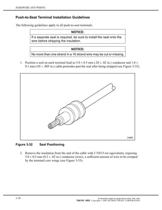 HARDWARE AND WIRING
Push-to-Seat Terminal Installation Guidelines
The following guidelines apply to all push-to-seat terminals.
NOTICE:
If a separate seal is required, be sure to install the seal onto the
wire before stripping the insulation.
NOTICE:
No more than one strand in a 16 strand wire may be cut or missing.
1. Position a seal on each terminal lead so 5.0 ± 0.5 mm (.20 ± .02 in.) conductor and 1.0 ±
0.1 mm (.05 ± .005 in.) cable protrudes past the seal after being stripped (see Figure 3-32).
Figure 3-32 Seal Positioning
2. Remove the insulation from the end of the cable with J 35615 (or equivalent), exposing
5.0 ± 0.5 mm (0.2 ± .02 in.) conductor (wire), a sufficient amount of wire to be crimped
by the terminal core wings (see Figure 3-33).
3-70 All information subject to change without notice. (Rev. 3/05)
7SA743 0503 Copyright © 2005 DETROIT DIESEL CORPORATION
 