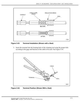 DDEC IV ON-HIGHWAY - EGR APPLICATION AND INSTALLATION
Figure 3-33 Terminal Installation (Shown with a Seal)
3. Insert the terminal into the locating hole of the crimping tool using the proper hole
according to the gage and function of the cable to be used. See Figure 3-34.
Figure 3-34 Terminal Position (Shown With a Seal)
All information subject to change without notice. (Rev. 3/05) 3-71
7SA743 0503 Copyright © 2005 DETROIT DIESEL CORPORATION
 