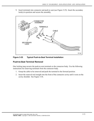 DDEC IV ON-HIGHWAY - EGR APPLICATION AND INSTALLATION
9. Insert terminals into connector and push to seat (see Figure 3-35). Insert the secondary
lock(s) to position and secure the assembly.
Figure 3-35 Typical Push-to-Seat Terminal Installation
Push-to-Seat Terminal Removal
One locking tang secures the push-to-seat terminals to the connector body. Use the following
instructions for removing terminals from the connector body.
1. Grasp the cable to be removed and push the terminal to the forward position.
2. Insert the removal tool straight into the front of the connector cavity until it rests on the
cavity shoulder. See Figure 3-36.
All information subject to change without notice. (Rev. 3/05) 3-73
7SA743 0503 Copyright © 2005 DETROIT DIESEL CORPORATION
 