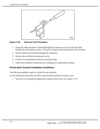 HARDWARE AND WIRING
Figure 3-36 Removal Tool Procedure
3. Grasp the cable and push it forward through the connector cavity into the tool while
holding the tool securely in place. The tool will depress the locking tangs of the terminal.
4. Pull the cable rearward (back through the connector).
5. Remove the tool from the connector cavity.
6. Cut the wire immediately behind the terminal crimp.
7. Follow the installation instructions for crimping on a replacement terminal.
Pull-to-Seat Terminal Installation Guidelines
The following guidelines apply to all pull-to-seat terminals.
Use the following instructions for pull-to-seat terminal installation without a seal:
1. Insert the wire through the appropriate connector hole/cavity (see Figure 3-37).
3-74 All information subject to change without notice. (Rev. 3/05)
7SA743 0503 Copyright © 2005 DETROIT DIESEL CORPORATION
 