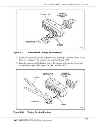DDEC IV ON-HIGHWAY - EGR APPLICATION AND INSTALLATION
Figure 3-37 Wire Inserted Through the Connector
2. Remove the insulation from the end of the cable, exposing a sufficient amount of core
leads to be crimped by the terminal core wings (see Figure 3-37).
3. Insert the terminal into the locating hole of the crimping tool using the proper hole
according to the gage of the cable to be used (see Figure 3-38).
Figure 3-38 Typical Terminal Position
All information subject to change without notice. (Rev. 3/05) 3-75
7SA743 0503 Copyright © 2005 DETROIT DIESEL CORPORATION
 