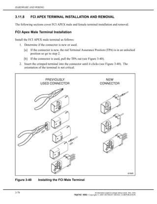 HARDWARE AND WIRING
3.11.8 FCI APEX TERMINAL INSTALLATION AND REMOVAL
The following sections cover FCI APEX male and female terminal installation and removal.
FCI Apex Male Terminal Installation
Install the FCI APEX male terminal as follows:
1. Determine if the connector is new or used.
[a] If the connector is new, the red Terminal Assurance Position (TPA) is in an unlocked
position so go to step 2.
[b] If the connector is used, pull the TPA out (see Figure 3-40).
2. Insert the crimped terminal into the connector until it clicks (see Figure 3-40). The
orientation of the terminal is not critical.
Figure 3-40 Installing the FCI Male Terminal
3-78 All information subject to change without notice. (Rev. 3/05)
7SA743 0503 Copyright © 2005 DETROIT DIESEL CORPORATION
 