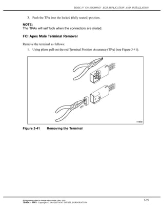 DDEC IV ON-HIGHWAY - EGR APPLICATION AND INSTALLATION
3. Push the TPA into the locked (fully seated) position.
NOTE:
The TPAs will self lock when the connectors are mated.
FCI Apex Male Terminal Removal
Remove the terminal as follows:
1. Using pliers pull out the red Terminal Position Assurance (TPA) (see Figure 3-41).
Figure 3-41 Removing the Terminal
All information subject to change without notice. (Rev. 3/05) 3-79
7SA743 0503 Copyright © 2005 DETROIT DIESEL CORPORATION
 