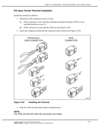 DDEC IV ON-HIGHWAY - EGR APPLICATION AND INSTALLATION
FCI Apex Female Terminal Installation
Install the terminal as follows:
1. Determine if the connector is new or used.
[a] If the connector is new, the blue Terminal Assurance Position (TPA) is in an
unlocked position so go to 2.
[b] If the connector is used, pull the TPA out (see Figure 3-43).
2. Insert the crimped terminal into the connector until it clicks (see Figure 3-43).
Figure 3-43 Installing the Terminal
3. Push the TPA into the locked (fully seated) position.
NOTE:
The TPAs will self lock when the connectors are mated.
All information subject to change without notice. (Rev. 3/05) 3-81
7SA743 0503 Copyright © 2005 DETROIT DIESEL CORPORATION
 