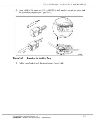 DDEC IV ON-HIGHWAY - EGR APPLICATION AND INSTALLATION
2. Using a FCI APEX repair tool (P/N: 54900002) or a #2 jeweler's screwdriver, press back
the terminal locking tang (see Figure 3-45).
Figure 3-45 Pressing the Locking Tang
3. Pull the cable back through the connector (see Figure 3-44).
All information subject to change without notice. (Rev. 3/05) 3-83
7SA743 0503 Copyright © 2005 DETROIT DIESEL CORPORATION
 