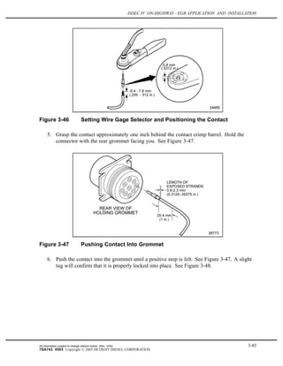 DDEC IV ON-HIGHWAY - EGR APPLICATION AND INSTALLATION
Figure 3-46 Setting Wire Gage Selector and Positioning the Contact
5. Grasp the contact approximately one inch behind the contact crimp barrel. Hold the
connector with the rear grommet facing you. See Figure 3-47.
Figure 3-47 Pushing Contact Into Grommet
6. Push the contact into the grommet until a positive stop is felt. See Figure 3-47. A slight
tug will confirm that it is properly locked into place. See Figure 3-48.
All information subject to change without notice. (Rev. 3/05) 3-85
7SA743 0503 Copyright © 2005 DETROIT DIESEL CORPORATION
 