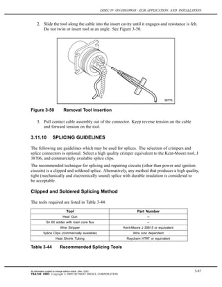 DDEC IV ON-HIGHWAY - EGR APPLICATION AND INSTALLATION
2. Slide the tool along the cable into the insert cavity until it engages and resistance is felt.
Do not twist or insert tool at an angle. See Figure 3-50.
Figure 3-50 Removal Tool Insertion
3. Pull contact cable assembly out of the connector. Keep reverse tension on the cable
and forward tension on the tool.
3.11.10 SPLICING GUIDELINES
The following are guidelines which may be used for splices. The selection of crimpers and
splice connectors is optional. Select a high quality crimper equivalent to the Kent-Moore tool, J
38706, and commercially available splice clips.
The recommended technique for splicing and repairing circuits (other than power and ignition
circuits) is a clipped and soldered splice. Alternatively, any method that produces a high quality,
tight (mechanically and electronically sound) splice with durable insulation is considered to
be acceptable.
Clipped and Soldered Splicing Method
The tools required are listed in Table 3-44.
Tool Part Number
Heat Gun --
Sn 60 solder with rosin core flux --
Wire Stripper Kent-Moore J 35615 or equivalent
Splice Clips (commercially available) Wire size dependent
Heat Shrink Tubing Raychem HTAT or equivalent
Table 3-44 Recommended Splicing Tools
All information subject to change without notice. (Rev. 3/05) 3-87
7SA743 0503 Copyright © 2005 DETROIT DIESEL CORPORATION
 
