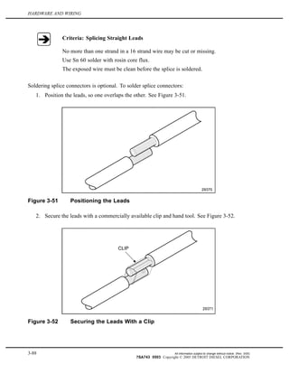 HARDWARE AND WIRING
Criteria: Splicing Straight Leads
No more than one strand in a 16 strand wire may be cut or missing.
Use Sn 60 solder with rosin core flux.
The exposed wire must be clean before the splice is soldered.
Soldering splice connectors is optional. To solder splice connectors:
1. Position the leads, so one overlaps the other. See Figure 3-51.
Figure 3-51 Positioning the Leads
2. Secure the leads with a commercially available clip and hand tool. See Figure 3-52.
Figure 3-52 Securing the Leads With a Clip
3-88 All information subject to change without notice. (Rev. 3/05)
7SA743 0503 Copyright © 2005 DETROIT DIESEL CORPORATION
 