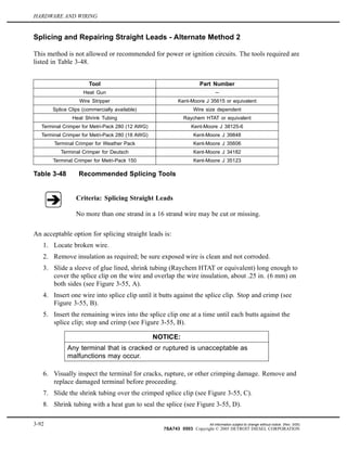 HARDWARE AND WIRING
Splicing and Repairing Straight Leads - Alternate Method 2
This method is not allowed or recommended for power or ignition circuits. The tools required are
listed in Table 3-48.
Tool Part Number
Heat Gun --
Wire Stripper Kent-Moore J 35615 or equivalent
Splice Clips (commercially available) Wire size dependent
Heat Shrink Tubing Raychem HTAT or equivalent
Terminal Crimper for Metri-Pack 280 (12 AWG) Kent-Moore J 38125-6
Terminal Crimper for Metri-Pack 280 (18 AWG) Kent-Moore J 39848
Terminal Crimper for Weather Pack Kent-Moore J 35606
Terminal Crimper for Deutsch Kent-Moore J 34182
Terminal Crimper for Metri-Pack 150 Kent-Moore J 35123
Table 3-48 Recommended Splicing Tools
Criteria: Splicing Straight Leads
No more than one strand in a 16 strand wire may be cut or missing.
An acceptable option for splicing straight leads is:
1. Locate broken wire.
2. Remove insulation as required; be sure exposed wire is clean and not corroded.
3. Slide a sleeve of glue lined, shrink tubing (Raychem HTAT or equivalent) long enough to
cover the splice clip on the wire and overlap the wire insulation, about .25 in. (6 mm) on
both sides (see Figure 3-55, A).
4. Insert one wire into splice clip until it butts against the splice clip. Stop and crimp (see
Figure 3-55, B).
5. Insert the remaining wires into the splice clip one at a time until each butts against the
splice clip; stop and crimp (see Figure 3-55, B).
NOTICE:
Any terminal that is cracked or ruptured is unacceptable as
malfunctions may occur.
6. Visually inspect the terminal for cracks, rupture, or other crimping damage. Remove and
replace damaged terminal before proceeding.
7. Slide the shrink tubing over the crimped splice clip (see Figure 3-55, C).
8. Shrink tubing with a heat gun to seal the splice (see Figure 3-55, D).
3-92 All information subject to change without notice. (Rev. 3/05)
7SA743 0503 Copyright © 2005 DETROIT DIESEL CORPORATION
 