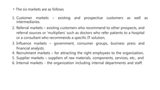 • The six markets are as follows
1. Customer markets – existing and prospective customers as well as
intermediaries.
2. Referral markets – existing customers who recommend to other prospects, and
referral sources or ‘multipliers’ such as doctors who refer patients to a hospital
or a consultant who recommends a specific IT solution,
3. Influence markets – government, consumer groups, business press and
financial analysts.
4. Recruitment markets – for attracting the right employees to the organization,
5. Supplier markets – suppliers of raw materials, components, services, etc., and
6. Internal markets - the organization including internal departments and staff.
 
