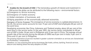 Enables for the Growth of CRM
• Enables for the Growth of CRM : The tremendous growth of interest and investment in
CRM across the globe can be attributed to the following macro – environmental factors:
(a) Emergence to service economy,
(b) Emergence of market economy
(c) Global orientation of businesses, and
(d) Aging population of the economically advanced economies.
Emergence of Service Economy: The emergence of service economy is a global phenomenon. In
the US, the service sector accounts for over 75 per cent of GNP and employees 80 per cent of
the work force.
Developing economies like China, Indonesia and Thailand employ about 40 per cent of the
work force in the service sector. In the year 2001, the service sector contributed to 48 per
cent of GDP in India, 54 per cent in Philippines and 33 per cent in China. The average annual
growth rate of the services during the decade of 1990s was 8 per cent in India, 9 per cent in
China and 4.1 per cent in Philippines
The growing importance of services resulted in greater customer orientation as services are characterized
by simultaneity / inseparability
Therefore, it is not surprising that service businesses like hotels, airlines, banking, financial services,
telecom and retailing where the early adopters of CRM.
 