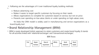 • Following are the advantages of it over traditional loyalty building methods:
•
➢ Reduce advertising cost
➢ Makes it easier to target specific customers by focusing on their needs
➢ Allows organizations to complete for customers based on service, but not on price
➢ Prevents over spending on low-value clients or under spending on high-values ones.
•In India the CRM model is widely used in manufacturing and service organizations as a
brand loyalty tool.
• Brand Relationship Management (BRM)
• BRM is newly developed holistic approach to retain customers and create brand loyalty. It stands
for all activities linked with ‘relational exchanges’ and ‘transactional exchanges’.
BRM Process
Trial Repeat
Purchase
Share of
requirement
Affinity Brand
relationshi
Brand
loyalty
 