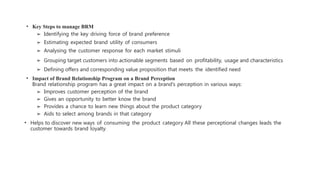 • Key Steps to manage BRM
➢ Identifying the key driving force of brand preference
➢ Estimating expected brand utility of consumers
➢ Analysing the customer response for each market stimuli
➢ Grouping target customers into actionable segments based on profitability, usage and characteristics
➢ Defining offers and corresponding value proposition that meets the identified need
• Impact of Brand Relationship Program on a Brand Perception
Brand relationship program has a great impact on a brand’s perception in various ways:
➢ Improves customer perception of the brand
➢ Gives an opportunity to better know the brand
➢ Provides a chance to learn new things about the product category
➢ Aids to select among brands in that category
• Helps to discover new ways of consuming the product category All these perceptional changes leads the
customer towards brand loyalty.
 