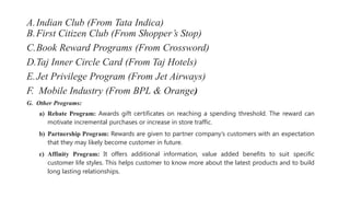 A.Indian Club (From Tata Indica)
B.First Citizen Club (From Shopper’s Stop)
C.Book Reward Programs (From Crossword)
D.Taj Inner Circle Card (From Taj Hotels)
E.Jet Privilege Program (From Jet Airways)
F. Mobile Industry (From BPL & Orange)
G. Other Programs:
a) Rebate Program: Awards gift certificates on reaching a spending threshold. The reward can
motivate incremental purchases or increase in store traffic.
b) Partnership Program: Rewards are given to partner company’s customers with an expectation
that they may likely become customer in future.
c) Affinity Program: It offers additional information, value added benefits to suit specific
customer life styles. This helps customer to know more about the latest products and to build
long lasting relationships.
 