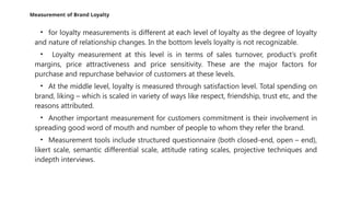 Measurement of Brand Loyalty
• for loyalty measurements is different at each level of loyalty as the degree of loyalty
and nature of relationship changes. In the bottom levels loyalty is not recognizable.
• Loyalty measurement at this level is in terms of sales turnover, product’s profit
margins, price attractiveness and price sensitivity. These are the major factors for
purchase and repurchase behavior of customers at these levels.
• At the middle level, loyalty is measured through satisfaction level. Total spending on
brand, liking – which is scaled in variety of ways like respect, friendship, trust etc, and the
reasons attributed.
• Another important measurement for customers commitment is their involvement in
spreading good word of mouth and number of people to whom they refer the brand.
• Measurement tools include structured questionnaire (both closed-end, open – end),
likert scale, semantic differential scale, attitude rating scales, projective techniques and
indepth interviews.
 