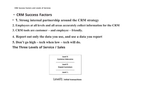 CRM Success Factors and Levels of Services
• CRM Success Factors
• 1. Strong internal partnership around the CRM strategy
2. Employees at all levels and all areas accurately collect information for the CRM
3. CRM tools are customer – and employee – friendly.
4. Report out only the data you use, and use a data you report
5. Don’t go high – tech when low – tech will do.
The Three Levels of Service / Sales
Level1: initial transactions
 
