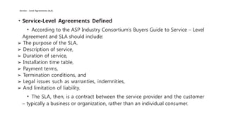 Service - Level Agreements (SLA)
• Service-Level Agreements Defined
• According to the ASP Industry Consortium’s Buyers Guide to Service – Level
Agreement and SLA should include:
➢ The purpose of the SLA,
➢ Description of service,
➢ Duration of service,
➢ Installation time table,
➢ Payment terms,
➢ Termination conditions, and
➢ Legal issues such as warranties, indemnities,
➢ And limitation of liability.
• The SLA, then, is a contract between the service provider and the customer
– typically a business or organization, rather than an individual consumer.
 