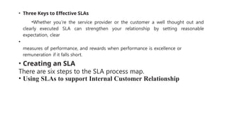 • Three Keys to Effective SLAs
•Whether you’re the service provider or the customer a well thought out and
clearly executed SLA can strengthen your relationship by setting reasonable
expectation, clear
•
measures of performance, and rewards when performance is excellence or
remuneration if it falls short.
• Creating an SLA
There are six steps to the SLA process map.
• Using SLAs to support Internal Customer Relationship
 