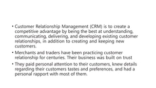 • Customer Relationship Management (CRM) is to create a
competitive advantage by being the best at understanding,
communicating, delivering, and developing existing customer
relationships, in addition to creating and keeping new
customers.
• Merchants and traders have been practicing customer
relationship for centuries. Their business was built on trust
• They paid personal attention to their customers, knew details
regarding their customers tastes and preferences, and had a
personal rapport with most of them.
 
