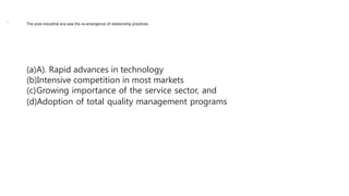 The post-industrial era saw the re-emergence of relationship practices.
(a)A). Rapid advances in technology
(b)Intensive competition in most markets
(c)Growing importance of the service sector, and
(d)Adoption of total quality management programs
,
 
