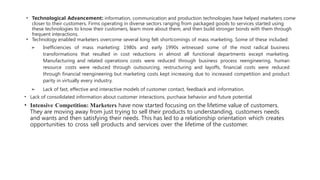 • Technological Advancement: information, communication and production technologies have helped marketers come
closer to their customers. Firms operating in diverse sectors ranging from packaged goods to services started using
these technologies to know their customers, learn more about them, and then build stronger bonds with them through
frequent interactions.
• Technology enabled marketers overcome several long felt shortcomings of mass marketing. Some of these included:
➢ Inefficiencies of mass marketing: 1980s and early 1990s witnessed some of the most radical business
transformations that resulted in cost reductions in almost all functional departments except marketing.
Manufacturing and related operations costs were reduced through business process reengineering, human
resource costs were reduced through outsourcing, restructuring and layoffs, financial costs were reduced
through financial reengineering but marketing costs kept increasing due to increased competition and product
parity in virtually every industry.
➢ Lack of fast, effective and interactive models of customer contact, feedback and information.
• Lack of consolidated information about customer interactions, purchase behavior and future potential
• Intensive Competition: Marketers have now started focusing on the lifetime value of customers.
They are moving away from just trying to sell their products to understanding, customers needs
and wants and then satisfying their needs. This has led to a relationship orientation which creates
opportunities to cross sell products and services over the lifetime of the customer.
 