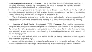 • Growing Importance of the Service Sector: . One of the characteristics of the service industries is
the direct interaction between the marketer and the buyer. In services, the provider is usually
involved in the production as well as delivery directly.
• For example, professional service providers like a doctor or consultant are directly involved
in production as well as delivery of their services. Similarly, the customers are directly involved in
production in the purchase and consumption of these services.
• These direct contacts create opportunities for better understanding, a better appreciation of
needs as well as constraints and emotional bonding all of which facilitate relationship building.
• Adoption of Total Quality Management (TQM) Programs: Total quality management
programs help companies offer quality products and services to customers at the lowest prices.
To enable this value proposition, organizations needed to work closely with their customers,
intermediaries as well as suppliers thus fostering close working relationships with members of
the marketing system.
• Companies such as Intel, Xerox, and Toyota formed partnering relationships with suppliers
and customers to practice TQM.
• A competitive advantage is sustainable only when it is not easily replicated. One such
sustainable competitive advantage is the relationship that a firm develops with its customers.
•
 