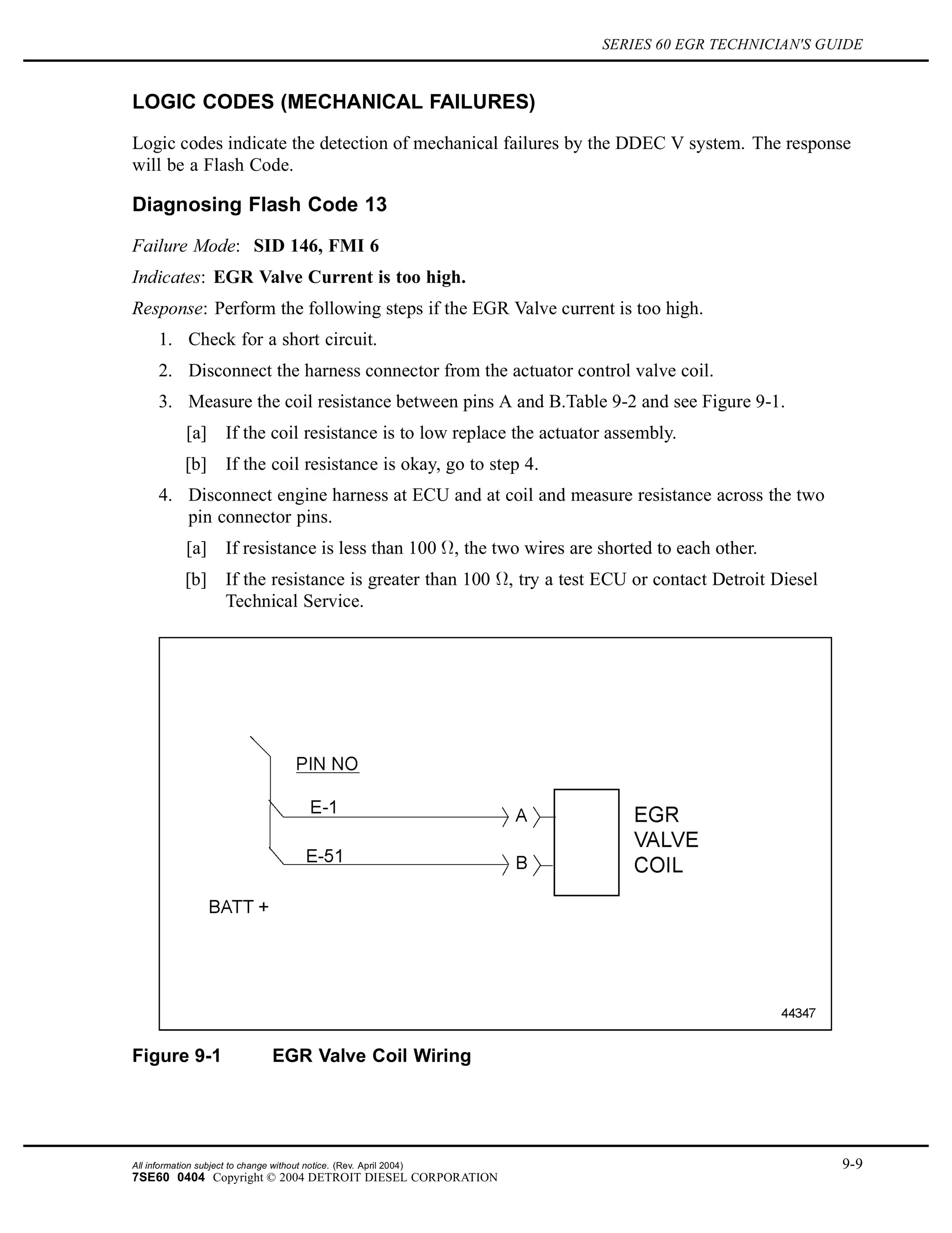 SERIES 60 EGR TECHNICIAN'S GUIDE
LOGIC CODES (MECHANICAL FAILURES)
Logic codes indicate the detection of mechanical failures by the DDEC V system. The response
will be a Flash Code.
Diagnosing Flash Code 13
Failure Mode: SID 146, FMI 6
Indicates: EGR Valve Current is too high.
Response: Perform the following steps if the EGR Valve current is too high.
1. Check for a short circuit.
2. Disconnect the harness connector from the actuator control valve coil.
3. Measure the coil resistance between pins A and B.Table 9-2 and see Figure 9-1.
[a] If the coil resistance is to low replace the actuator assembly.
[b] If the coil resistance is okay, go to step 4.
4. Disconnect engine harness at ECU and at coil and measure resistance across the two
pin connector pins.
[a] If resistance is less than 100 , the two wires are shorted to each other.
[b] If the resistance is greater than 100 , try a test ECU or contact Detroit Diesel
Technical Service.
Figure 9-1 EGR Valve Coil Wiring
All information subject to change without notice. (Rev. April 2004) 9-9
7SE60 0404 Copyright © 2004 DETROIT DIESEL CORPORATION
 