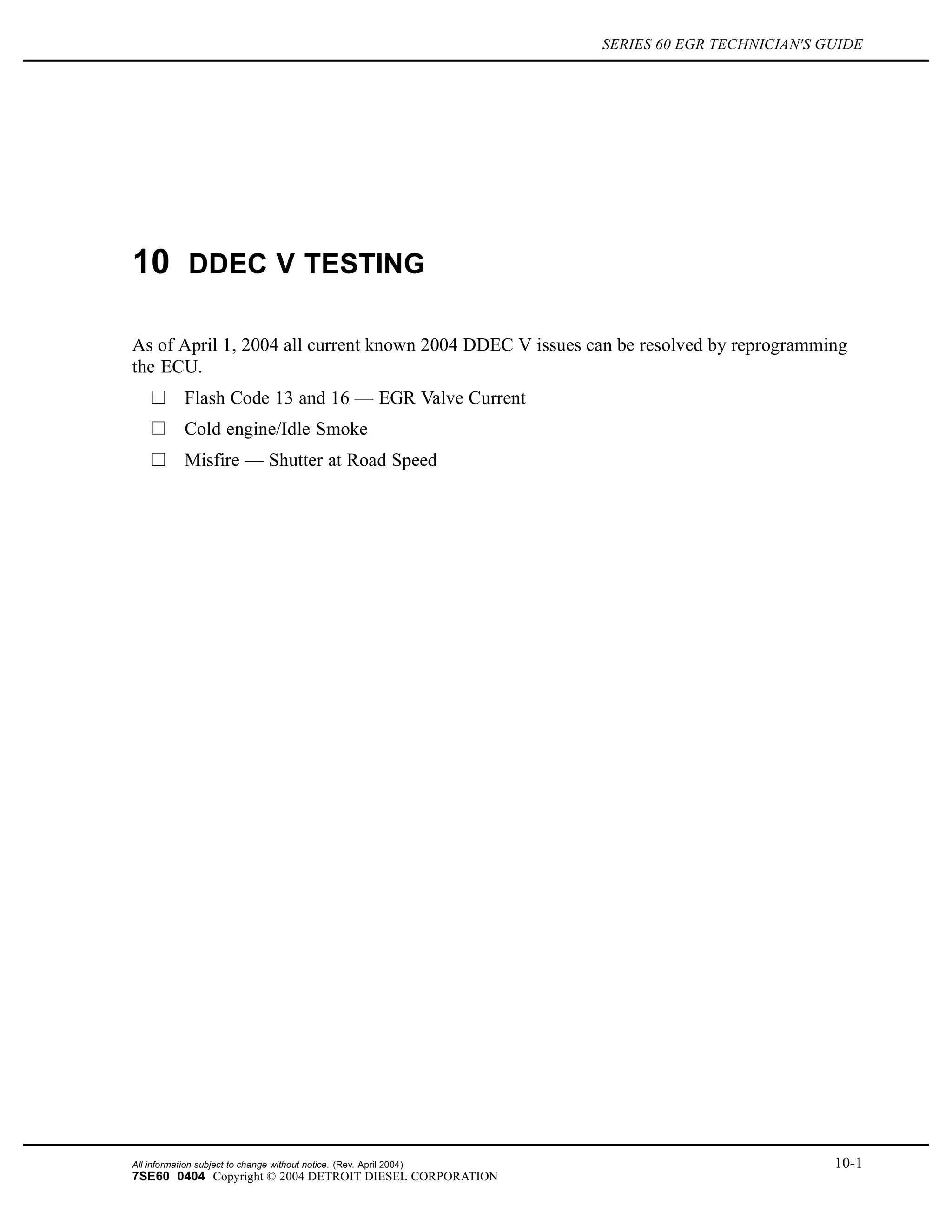 SERIES 60 EGR TECHNICIAN'S GUIDE
10 DDEC V TESTING
As of April 1, 2004 all current known 2004 DDEC V issues can be resolved by reprogramming
the ECU.
Flash Code 13 and 16 — EGR Valve Current
Cold engine/Idle Smoke
Misfire — Shutter at Road Speed
All information subject to change without notice. (Rev. April 2004) 10-1
7SE60 0404 Copyright © 2004 DETROIT DIESEL CORPORATION
 