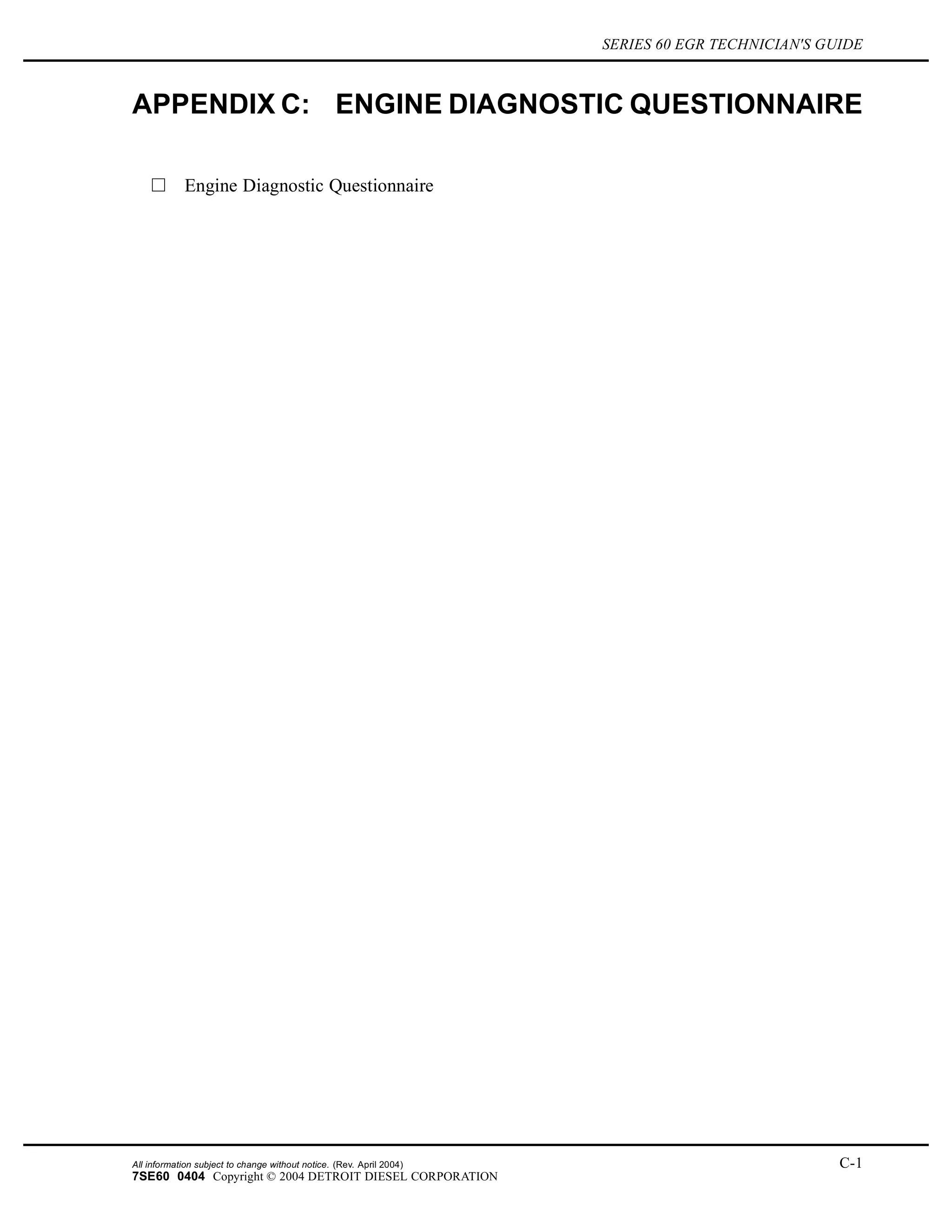 SERIES 60 EGR TECHNICIAN'S GUIDE
APPENDIX C: ENGINE DIAGNOSTIC QUESTIONNAIRE
Engine Diagnostic Questionnaire
All information subject to change without notice. (Rev. April 2004) C-1
7SE60 0404 Copyright © 2004 DETROIT DIESEL CORPORATION
 