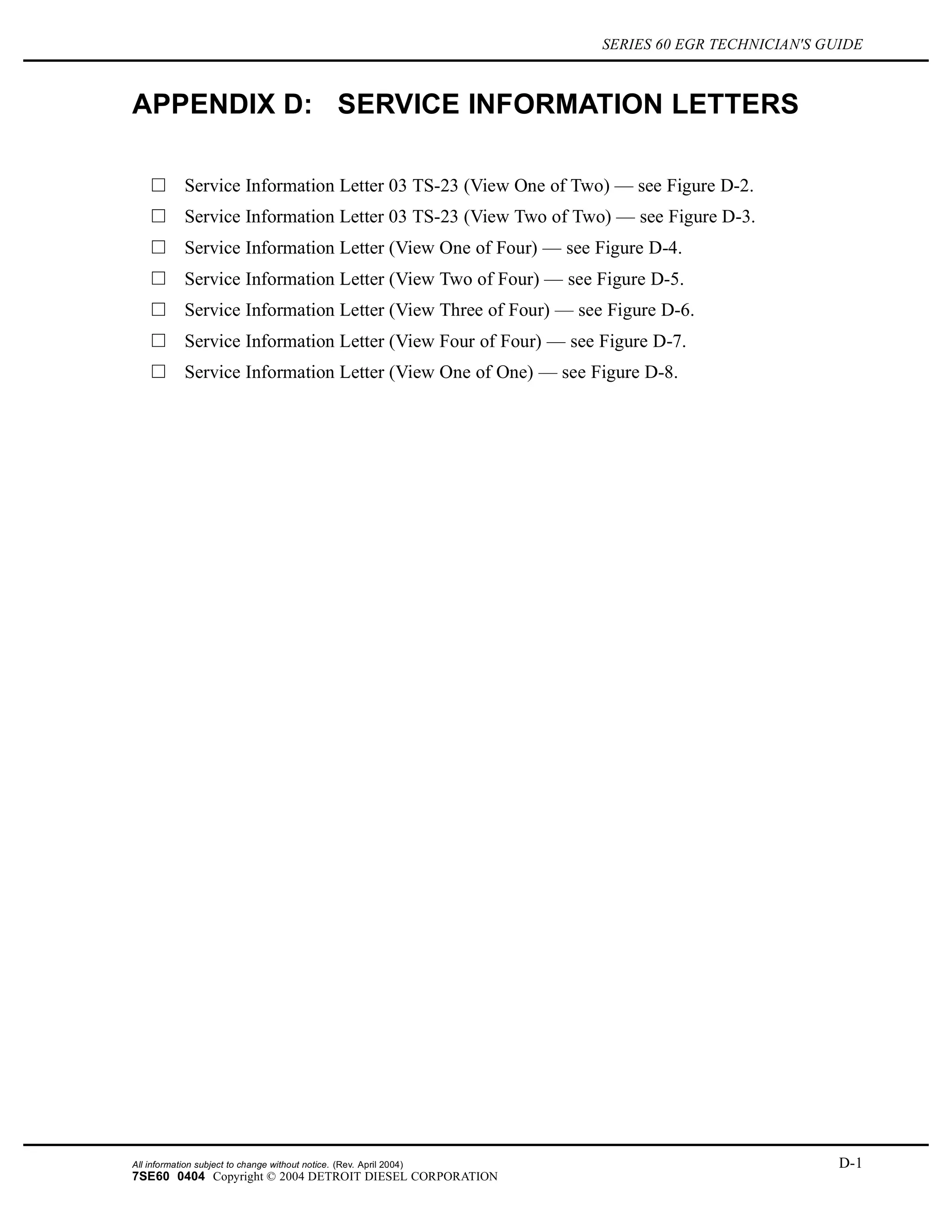 SERIES 60 EGR TECHNICIAN'S GUIDE
APPENDIX D: SERVICE INFORMATION LETTERS
Service Information Letter 03 TS-23 (View One of Two) — see Figure D-2.
Service Information Letter 03 TS-23 (View Two of Two) — see Figure D-3.
Service Information Letter (View One of Four) — see Figure D-4.
Service Information Letter (View Two of Four) — see Figure D-5.
Service Information Letter (View Three of Four) — see Figure D-6.
Service Information Letter (View Four of Four) — see Figure D-7.
Service Information Letter (View One of One) — see Figure D-8.
All information subject to change without notice. (Rev. April 2004) D-1
7SE60 0404 Copyright © 2004 DETROIT DIESEL CORPORATION
 