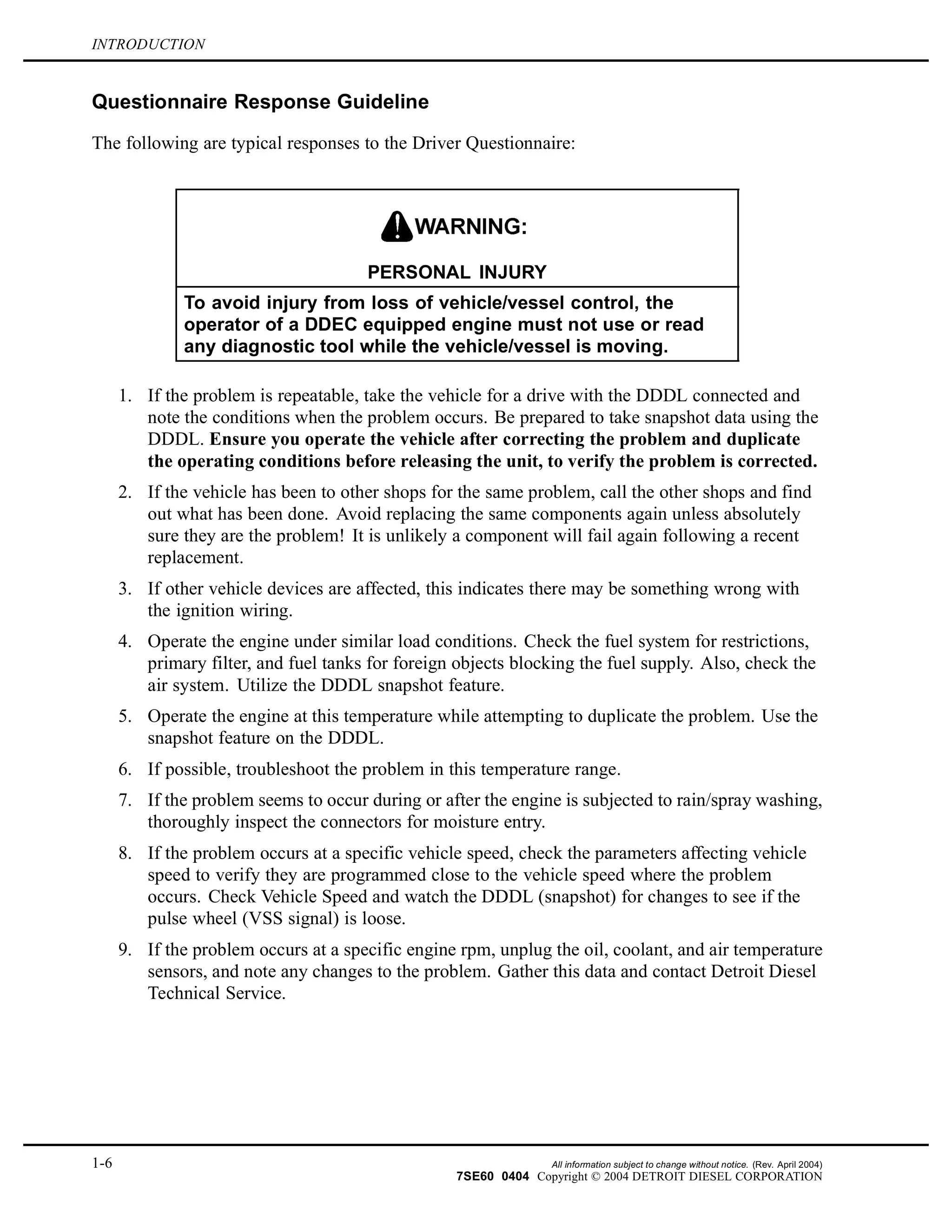 INTRODUCTION
Questionnaire Response Guideline
The following are typical responses to the Driver Questionnaire:
PERSONAL INJURY
To avoid injury from loss of vehicle/vessel control, the
operator of a DDEC equipped engine must not use or read
any diagnostic tool while the vehicle/vessel is moving.
1. If the problem is repeatable, take the vehicle for a drive with the DDDL connected and
note the conditions when the problem occurs. Be prepared to take snapshot data using the
DDDL. Ensure you operate the vehicle after correcting the problem and duplicate
the operating conditions before releasing the unit, to verify the problem is corrected.
2. If the vehicle has been to other shops for the same problem, call the other shops and find
out what has been done. Avoid replacing the same components again unless absolutely
sure they are the problem! It is unlikely a component will fail again following a recent
replacement.
3. If other vehicle devices are affected, this indicates there may be something wrong with
the ignition wiring.
4. Operate the engine under similar load conditions. Check the fuel system for restrictions,
primary filter, and fuel tanks for foreign objects blocking the fuel supply. Also, check the
air system. Utilize the DDDL snapshot feature.
5. Operate the engine at this temperature while attempting to duplicate the problem. Use the
snapshot feature on the DDDL.
6. If possible, troubleshoot the problem in this temperature range.
7. If the problem seems to occur during or after the engine is subjected to rain/spray washing,
thoroughly inspect the connectors for moisture entry.
8. If the problem occurs at a specific vehicle speed, check the parameters affecting vehicle
speed to verify they are programmed close to the vehicle speed where the problem
occurs. Check Vehicle Speed and watch the DDDL (snapshot) for changes to see if the
pulse wheel (VSS signal) is loose.
9. If the problem occurs at a specific engine rpm, unplug the oil, coolant, and air temperature
sensors, and note any changes to the problem. Gather this data and contact Detroit Diesel
Technical Service.
1-6 All information subject to change without notice. (Rev. April 2004)
7SE60 0404 Copyright © 2004 DETROIT DIESEL CORPORATION
 