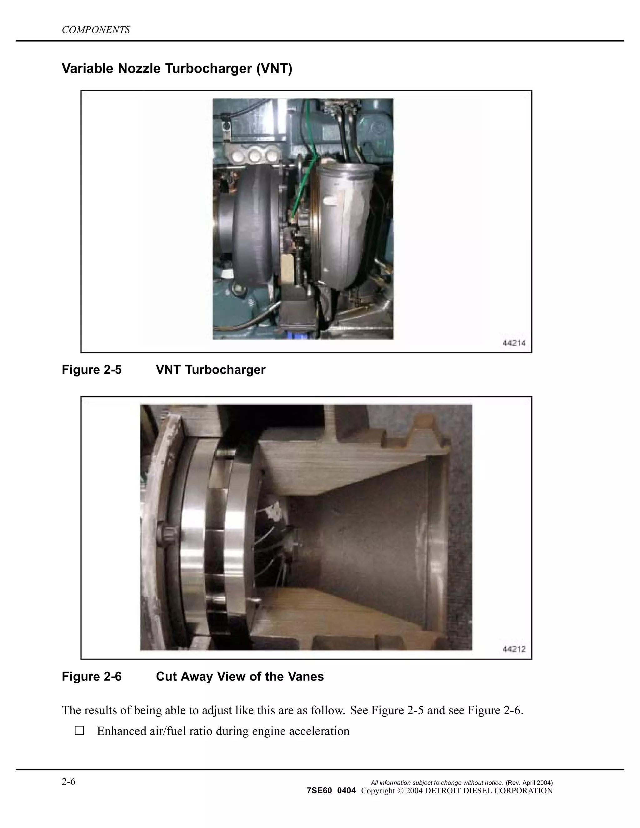 COMPONENTS
Variable Nozzle Turbocharger (VNT)
Figure 2-5 VNT Turbocharger
Figure 2-6 Cut Away View of the Vanes
The results of being able to adjust like this are as follow. See Figure 2-5 and see Figure 2-6.
Enhanced air/fuel ratio during engine acceleration
2-6 All information subject to change without notice. (Rev. April 2004)
7SE60 0404 Copyright © 2004 DETROIT DIESEL CORPORATION
 