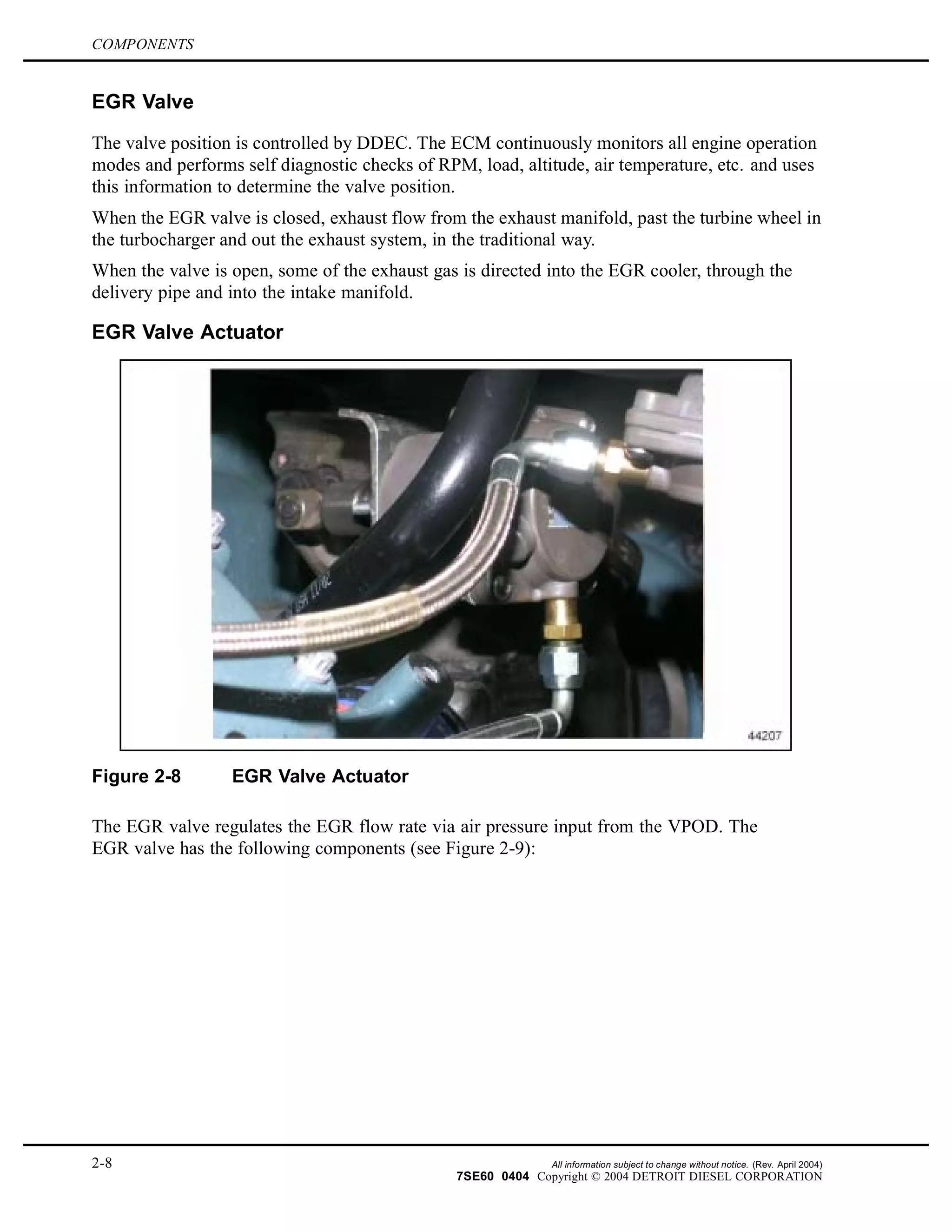 COMPONENTS
EGR Valve
The valve position is controlled by DDEC. The ECM continuously monitors all engine operation
modes and performs self diagnostic checks of RPM, load, altitude, air temperature, etc. and uses
this information to determine the valve position.
When the EGR valve is closed, exhaust flow from the exhaust manifold, past the turbine wheel in
the turbocharger and out the exhaust system, in the traditional way.
When the valve is open, some of the exhaust gas is directed into the EGR cooler, through the
delivery pipe and into the intake manifold.
EGR Valve Actuator
Figure 2-8 EGR Valve Actuator
The EGR valve regulates the EGR flow rate via air pressure input from the VPOD. The
EGR valve has the following components (see Figure 2-9):
2-8 All information subject to change without notice. (Rev. April 2004)
7SE60 0404 Copyright © 2004 DETROIT DIESEL CORPORATION
 