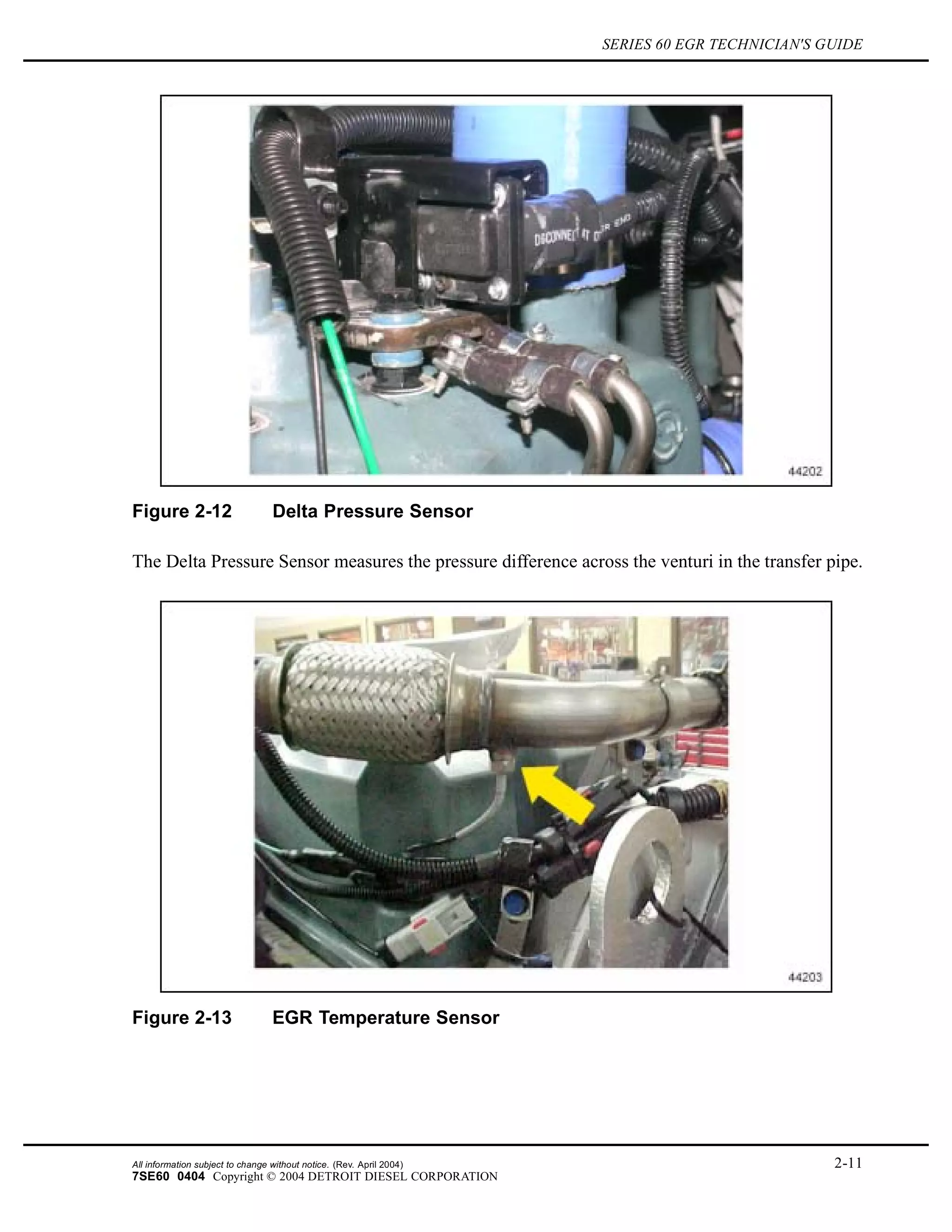 SERIES 60 EGR TECHNICIAN'S GUIDE
Figure 2-12 Delta Pressure Sensor
The Delta Pressure Sensor measures the pressure difference across the venturi in the transfer pipe.
Figure 2-13 EGR Temperature Sensor
All information subject to change without notice. (Rev. April 2004) 2-11
7SE60 0404 Copyright © 2004 DETROIT DIESEL CORPORATION
 