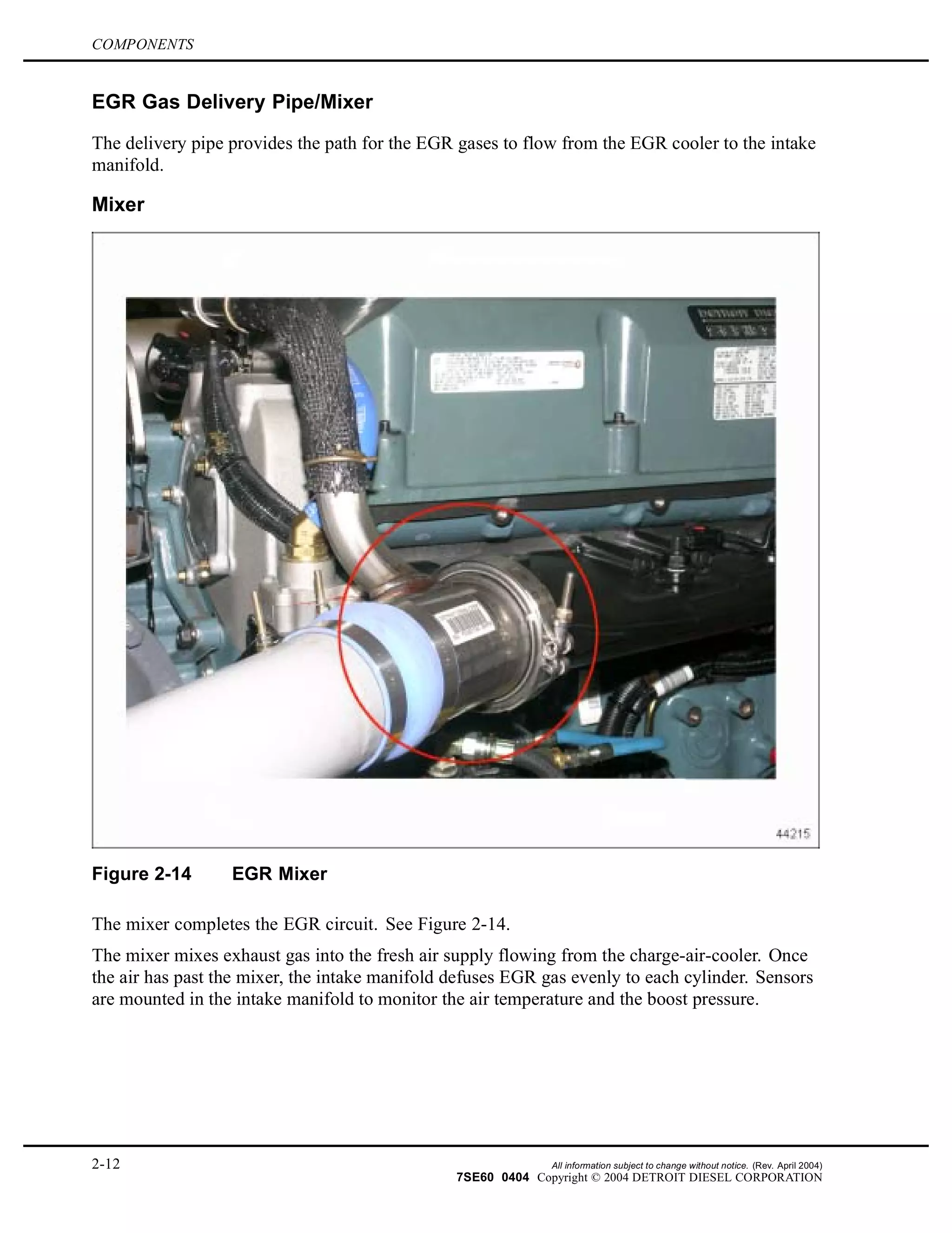 COMPONENTS
EGR Gas Delivery Pipe/Mixer
The delivery pipe provides the path for the EGR gases to flow from the EGR cooler to the intake
manifold.
Mixer
Figure 2-14 EGR Mixer
The mixer completes the EGR circuit. See Figure 2-14.
The mixer mixes exhaust gas into the fresh air supply flowing from the charge-air-cooler. Once
the air has past the mixer, the intake manifold defuses EGR gas evenly to each cylinder. Sensors
are mounted in the intake manifold to monitor the air temperature and the boost pressure.
2-12 All information subject to change without notice. (Rev. April 2004)
7SE60 0404 Copyright © 2004 DETROIT DIESEL CORPORATION
 