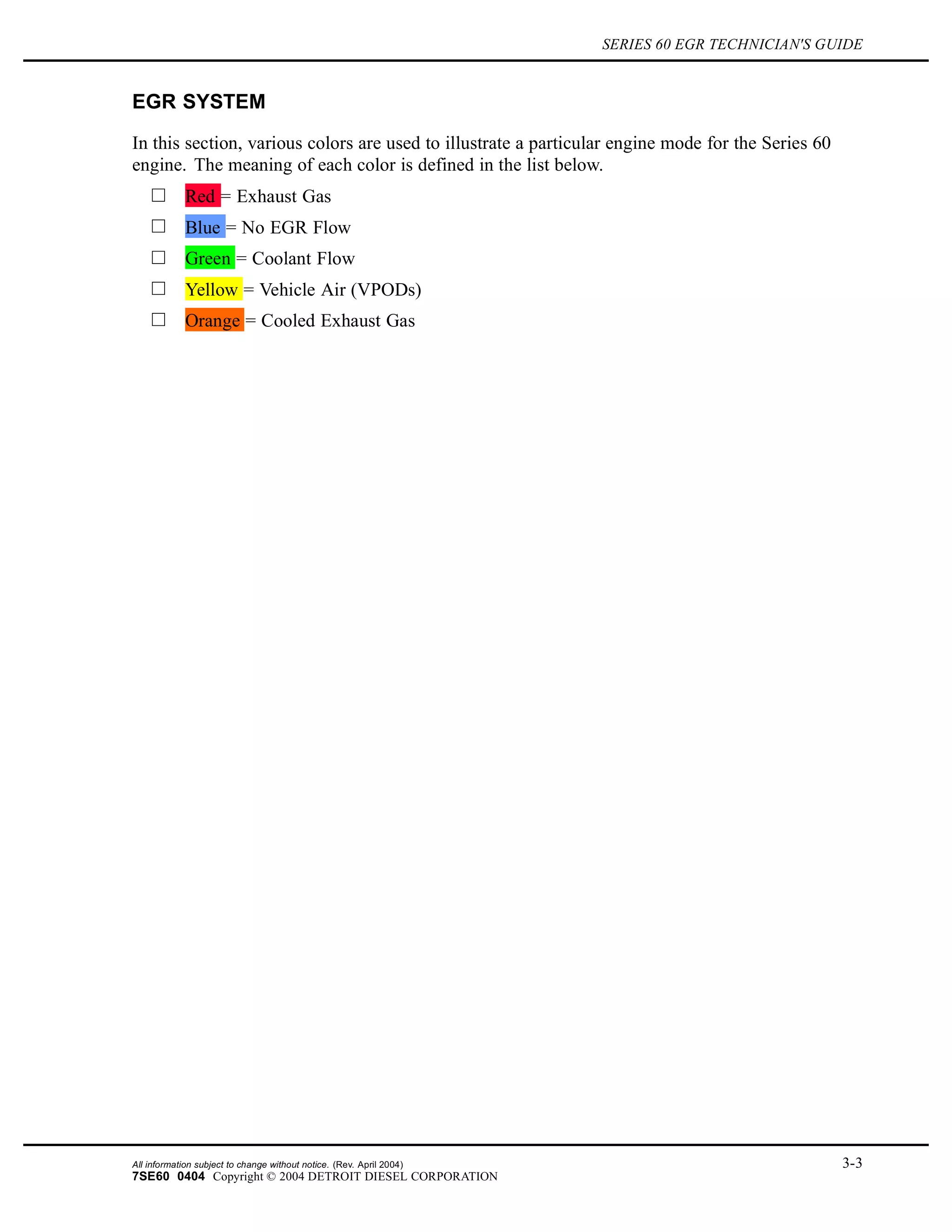 SERIES 60 EGR TECHNICIAN'S GUIDE
EGR SYSTEM
In this section, various colors are used to illustrate a particular engine mode for the Series 60
engine. The meaning of each color is defined in the list below.
Red = Exhaust Gas
Blue = No EGR Flow
Green = Coolant Flow
Yellow = Vehicle Air (VPODs)
Orange = Cooled Exhaust Gas
All information subject to change without notice. (Rev. April 2004) 3-3
7SE60 0404 Copyright © 2004 DETROIT DIESEL CORPORATION
 