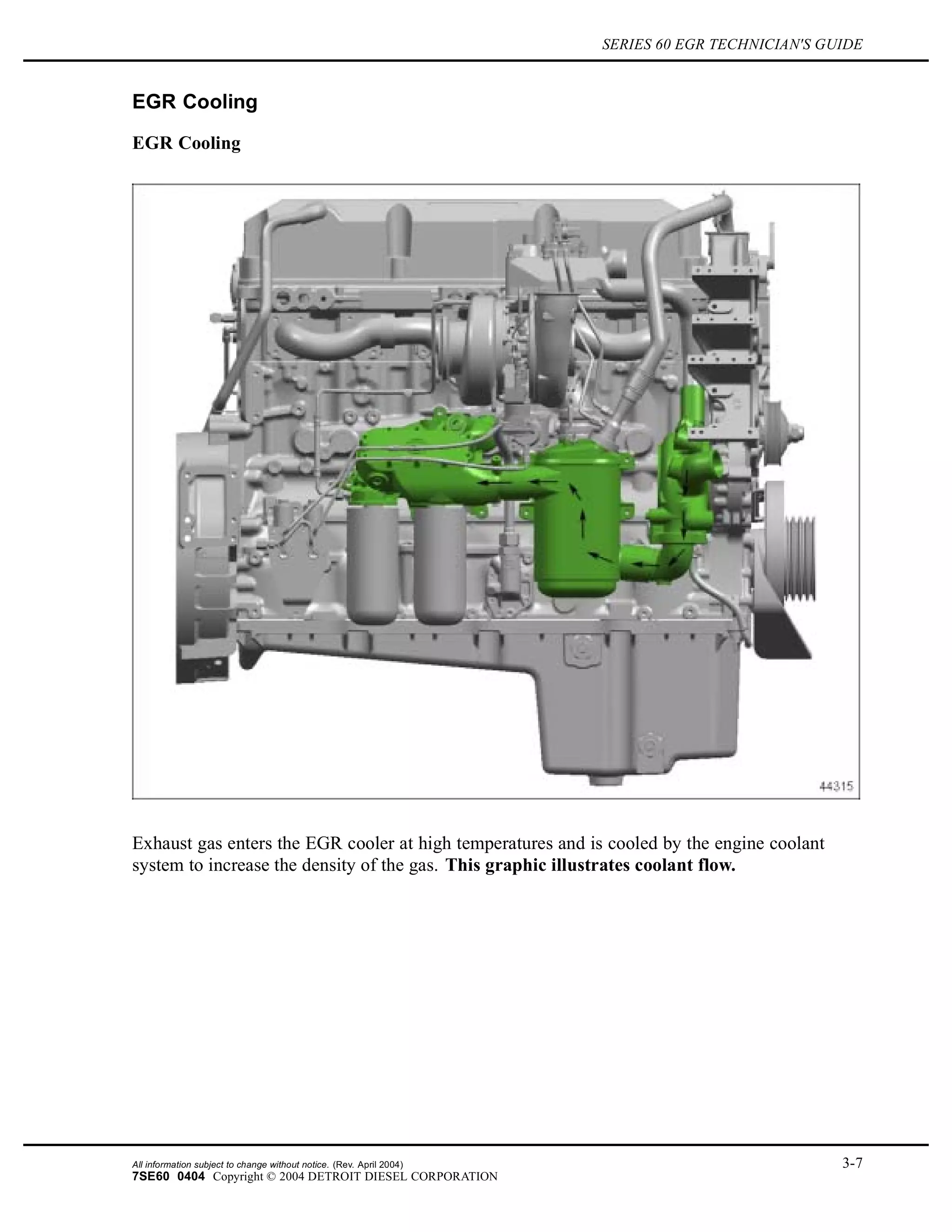 SERIES 60 EGR TECHNICIAN'S GUIDE
EGR Cooling
EGR Cooling
Exhaust gas enters the EGR cooler at high temperatures and is cooled by the engine coolant
system to increase the density of the gas. This graphic illustrates coolant flow.
All information subject to change without notice. (Rev. April 2004) 3-7
7SE60 0404 Copyright © 2004 DETROIT DIESEL CORPORATION
 