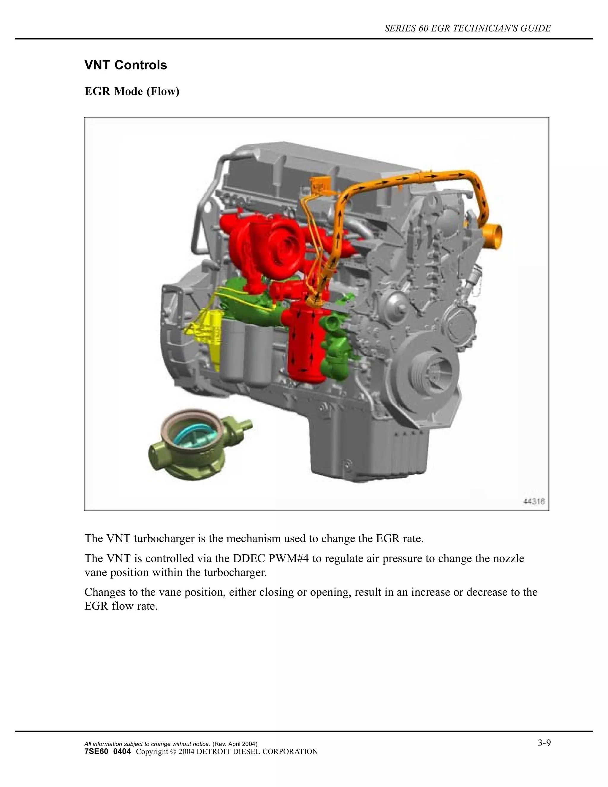 SERIES 60 EGR TECHNICIAN'S GUIDE
VNT Controls
EGR Mode (Flow)
The VNT turbocharger is the mechanism used to change the EGR rate.
The VNT is controlled via the DDEC PWM#4 to regulate air pressure to change the nozzle
vane position within the turbocharger.
Changes to the vane position, either closing or opening, result in an increase or decrease to the
EGR flow rate.
All information subject to change without notice. (Rev. April 2004) 3-9
7SE60 0404 Copyright © 2004 DETROIT DIESEL CORPORATION
 