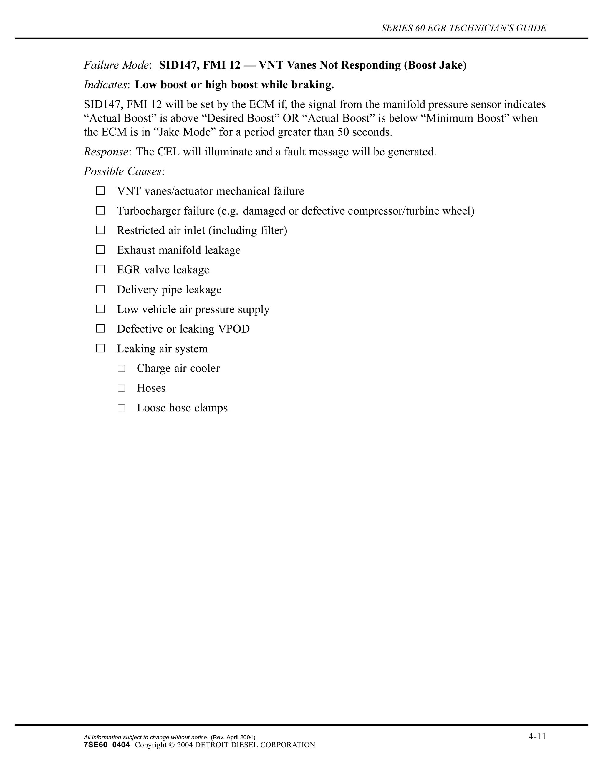 SERIES 60 EGR TECHNICIAN'S GUIDE
Failure Mode: SID147, FMI 12 — VNT Vanes Not Responding (Boost Jake)
Indicates: Low boost or high boost while braking.
SID147, FMI 12 will be set by the ECM if, the signal from the manifold pressure sensor indicates
“Actual Boost” is above “Desired Boost” OR “Actual Boost” is below “Minimum Boost” when
the ECM is in “Jake Mode” for a period greater than 50 seconds.
Response: The CEL will illuminate and a fault message will be generated.
Possible Causes:
VNT vanes/actuator mechanical failure
Turbocharger failure (e.g. damaged or defective compressor/turbine wheel)
Restricted air inlet (including filter)
Exhaust manifold leakage
EGR valve leakage
Delivery pipe leakage
Low vehicle air pressure supply
Defective or leaking VPOD
Leaking air system
Charge air cooler
Hoses
Loose hose clamps
All information subject to change without notice. (Rev. April 2004) 4-11
7SE60 0404 Copyright © 2004 DETROIT DIESEL CORPORATION
 