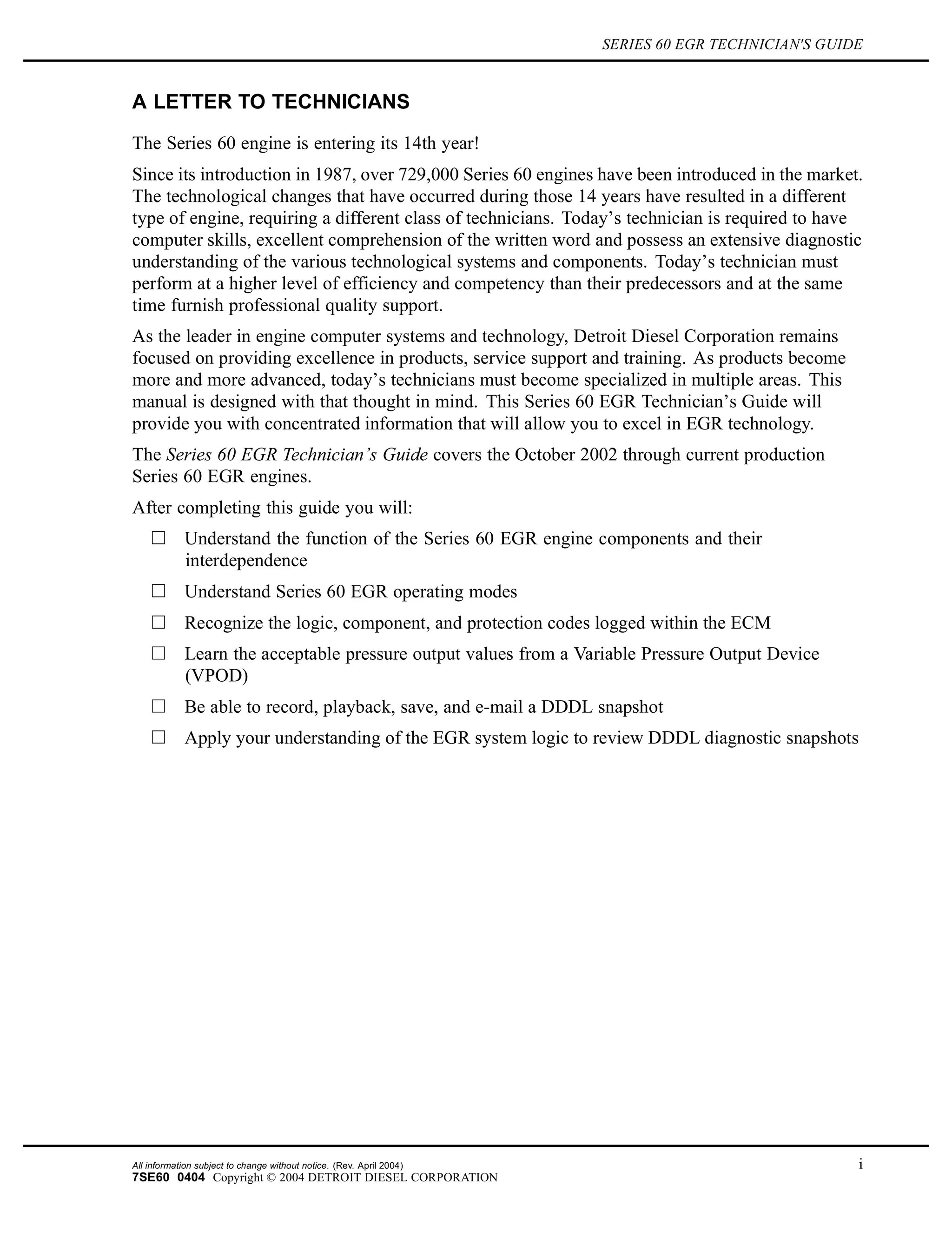 SERIES 60 EGR TECHNICIAN'S GUIDE
A LETTER TO TECHNICIANS
The Series 60 engine is entering its 14th year!
Since its introduction in 1987, over 729,000 Series 60 engines have been introduced in the market.
The technological changes that have occurred during those 14 years have resulted in a different
type of engine, requiring a different class of technicians. Today’s technician is required to have
computer skills, excellent comprehension of the written word and possess an extensive diagnostic
understanding of the various technological systems and components. Today’s technician must
perform at a higher level of efficiency and competency than their predecessors and at the same
time furnish professional quality support.
As the leader in engine computer systems and technology, Detroit Diesel Corporation remains
focused on providing excellence in products, service support and training. As products become
more and more advanced, today’s technicians must become specialized in multiple areas. This
manual is designed with that thought in mind. This Series 60 EGR Technician’s Guide will
provide you with concentrated information that will allow you to excel in EGR technology.
The Series 60 EGR Technician’s Guide covers the October 2002 through current production
Series 60 EGR engines.
After completing this guide you will:
Understand the function of the Series 60 EGR engine components and their
interdependence
Understand Series 60 EGR operating modes
Recognize the logic, component, and protection codes logged within the ECM
Learn the acceptable pressure output values from a Variable Pressure Output Device
(VPOD)
Be able to record, playback, save, and e-mail a DDDL snapshot
Apply your understanding of the EGR system logic to review DDDL diagnostic snapshots
All information subject to change without notice. (Rev. April 2004) i
7SE60 0404 Copyright © 2004 DETROIT DIESEL CORPORATION
 