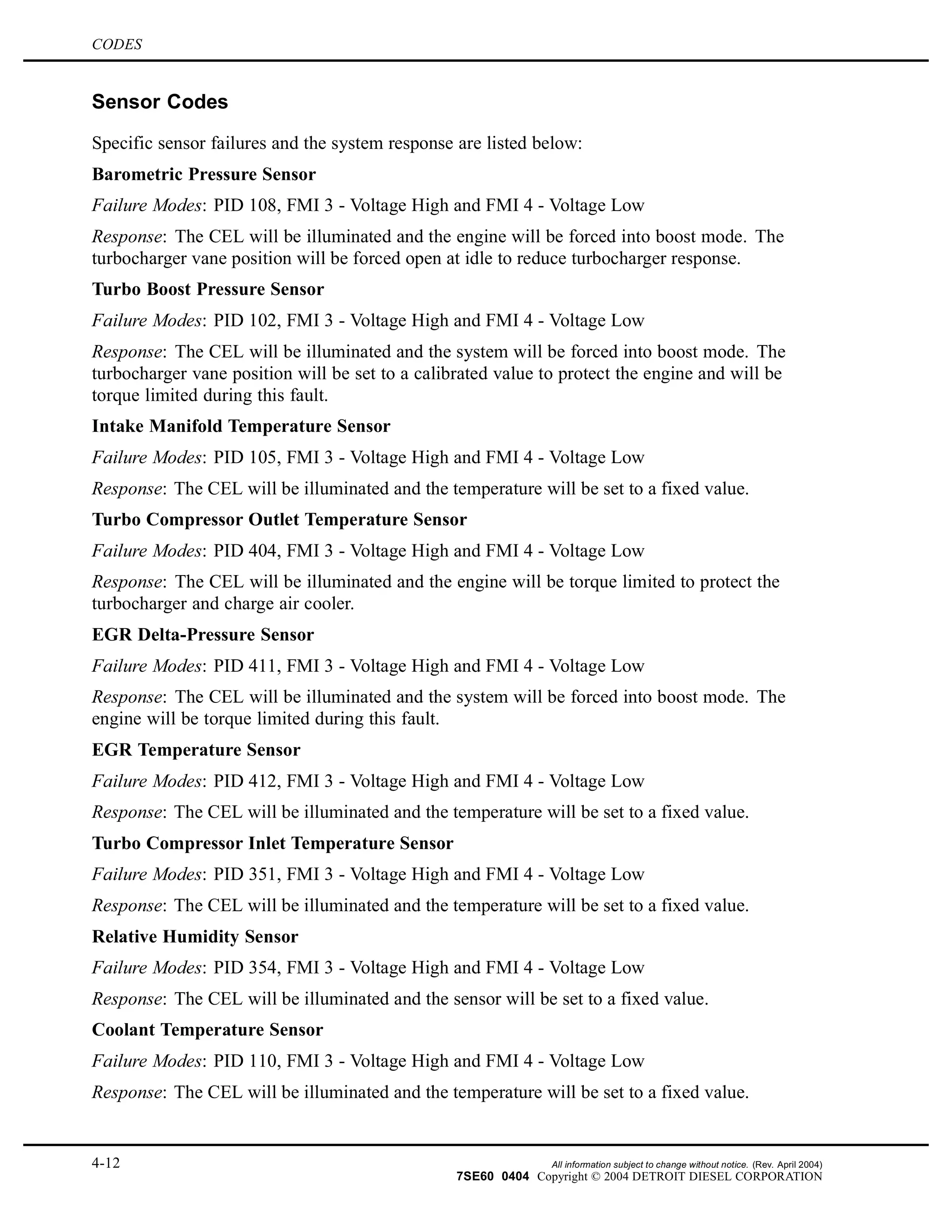 CODES
Sensor Codes
Specific sensor failures and the system response are listed below:
Barometric Pressure Sensor
Failure Modes: PID 108, FMI 3 - Voltage High and FMI 4 - Voltage Low
Response: The CEL will be illuminated and the engine will be forced into boost mode. The
turbocharger vane position will be forced open at idle to reduce turbocharger response.
Turbo Boost Pressure Sensor
Failure Modes: PID 102, FMI 3 - Voltage High and FMI 4 - Voltage Low
Response: The CEL will be illuminated and the system will be forced into boost mode. The
turbocharger vane position will be set to a calibrated value to protect the engine and will be
torque limited during this fault.
Intake Manifold Temperature Sensor
Failure Modes: PID 105, FMI 3 - Voltage High and FMI 4 - Voltage Low
Response: The CEL will be illuminated and the temperature will be set to a fixed value.
Turbo Compressor Outlet Temperature Sensor
Failure Modes: PID 404, FMI 3 - Voltage High and FMI 4 - Voltage Low
Response: The CEL will be illuminated and the engine will be torque limited to protect the
turbocharger and charge air cooler.
EGR Delta-Pressure Sensor
Failure Modes: PID 411, FMI 3 - Voltage High and FMI 4 - Voltage Low
Response: The CEL will be illuminated and the system will be forced into boost mode. The
engine will be torque limited during this fault.
EGR Temperature Sensor
Failure Modes: PID 412, FMI 3 - Voltage High and FMI 4 - Voltage Low
Response: The CEL will be illuminated and the temperature will be set to a fixed value.
Turbo Compressor Inlet Temperature Sensor
Failure Modes: PID 351, FMI 3 - Voltage High and FMI 4 - Voltage Low
Response: The CEL will be illuminated and the temperature will be set to a fixed value.
Relative Humidity Sensor
Failure Modes: PID 354, FMI 3 - Voltage High and FMI 4 - Voltage Low
Response: The CEL will be illuminated and the sensor will be set to a fixed value.
Coolant Temperature Sensor
Failure Modes: PID 110, FMI 3 - Voltage High and FMI 4 - Voltage Low
Response: The CEL will be illuminated and the temperature will be set to a fixed value.
4-12 All information subject to change without notice. (Rev. April 2004)
7SE60 0404 Copyright © 2004 DETROIT DIESEL CORPORATION
 