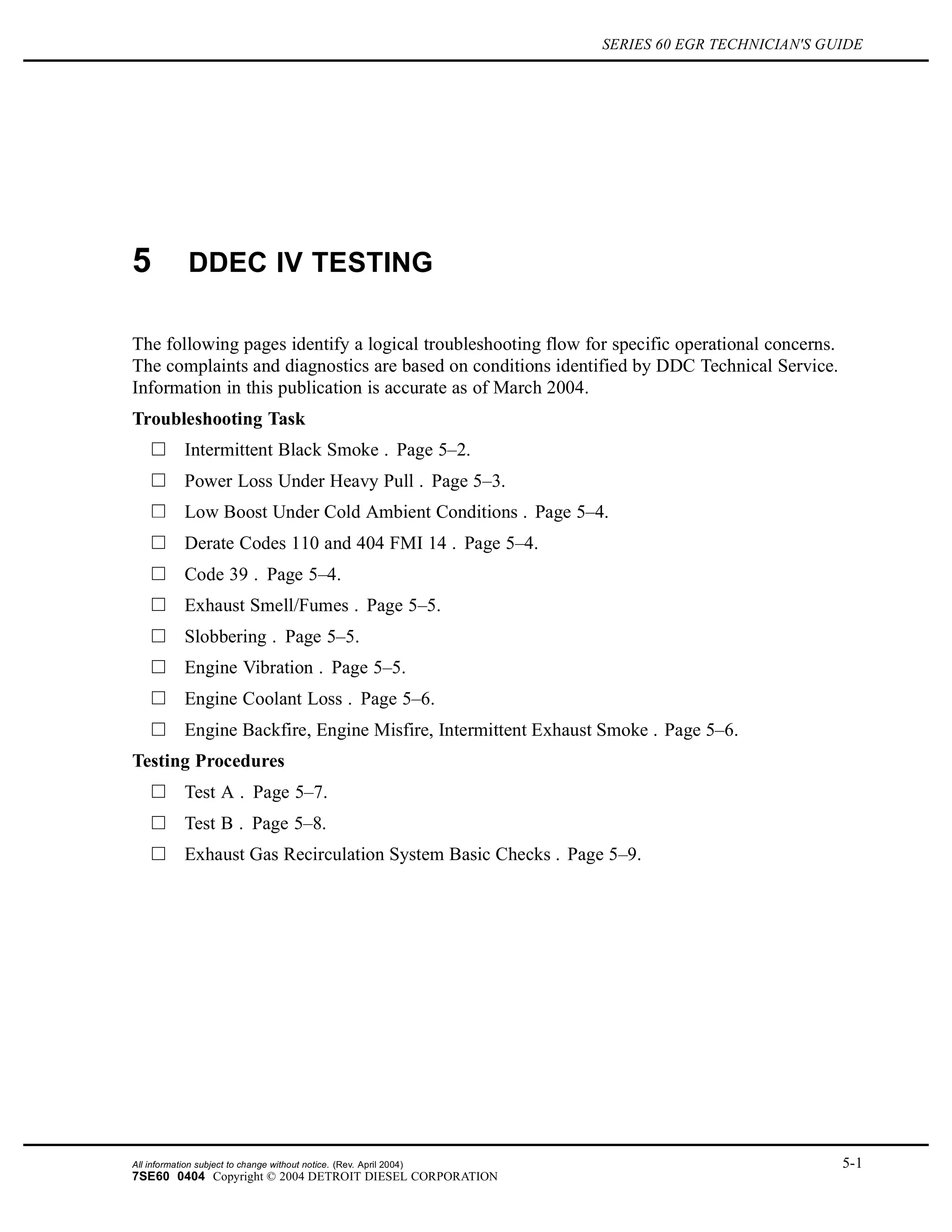 SERIES 60 EGR TECHNICIAN'S GUIDE
5 DDEC IV TESTING
The following pages identify a logical troubleshooting flow for specific operational concerns.
The complaints and diagnostics are based on conditions identified by DDC Technical Service.
Information in this publication is accurate as of March 2004.
Troubleshooting Task
Intermittent Black Smoke . Page 5–2.
Power Loss Under Heavy Pull . Page 5–3.
Low Boost Under Cold Ambient Conditions . Page 5–4.
Derate Codes 110 and 404 FMI 14 . Page 5–4.
Code 39 . Page 5–4.
Exhaust Smell/Fumes . Page 5–5.
Slobbering . Page 5–5.
Engine Vibration . Page 5–5.
Engine Coolant Loss . Page 5–6.
Engine Backfire, Engine Misfire, Intermittent Exhaust Smoke . Page 5–6.
Testing Procedures
Test A . Page 5–7.
Test B . Page 5–8.
Exhaust Gas Recirculation System Basic Checks . Page 5–9.
All information subject to change without notice. (Rev. April 2004) 5-1
7SE60 0404 Copyright © 2004 DETROIT DIESEL CORPORATION
 