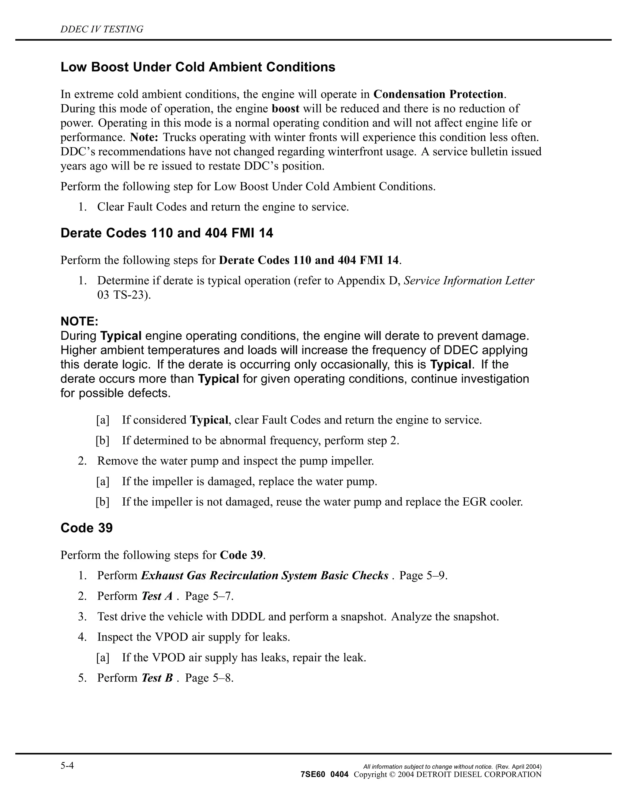 DDEC IV TESTING
Low Boost Under Cold Ambient Conditions
In extreme cold ambient conditions, the engine will operate in Condensation Protection.
During this mode of operation, the engine boost will be reduced and there is no reduction of
power. Operating in this mode is a normal operating condition and will not affect engine life or
performance. Note: Trucks operating with winter fronts will experience this condition less often.
DDC’s recommendations have not changed regarding winterfront usage. A service bulletin issued
years ago will be re issued to restate DDC’s position.
Perform the following step for Low Boost Under Cold Ambient Conditions.
1. Clear Fault Codes and return the engine to service.
Derate Codes 110 and 404 FMI 14
Perform the following steps for Derate Codes 110 and 404 FMI 14.
1. Determine if derate is typical operation (refer to Appendix D, Service Information Letter
03 TS-23).
NOTE:
During Typical engine operating conditions, the engine will derate to prevent damage.
Higher ambient temperatures and loads will increase the frequency of DDEC applying
this derate logic. If the derate is occurring only occasionally, this is Typical. If the
derate occurs more than Typical for given operating conditions, continue investigation
for possible defects.
[a] If considered Typical, clear Fault Codes and return the engine to service.
[b] If determined to be abnormal frequency, perform step 2.
2. Remove the water pump and inspect the pump impeller.
[a] If the impeller is damaged, replace the water pump.
[b] If the impeller is not damaged, reuse the water pump and replace the EGR cooler.
Code 39
Perform the following steps for Code 39.
1. Perform Exhaust Gas Recirculation System Basic Checks . Page 5–9.
2. Perform Test A . Page 5–7.
3. Test drive the vehicle with DDDL and perform a snapshot. Analyze the snapshot.
4. Inspect the VPOD air supply for leaks.
[a] If the VPOD air supply has leaks, repair the leak.
5. Perform Test B . Page 5–8.
5-4 All information subject to change without notice. (Rev. April 2004)
7SE60 0404 Copyright © 2004 DETROIT DIESEL CORPORATION
 