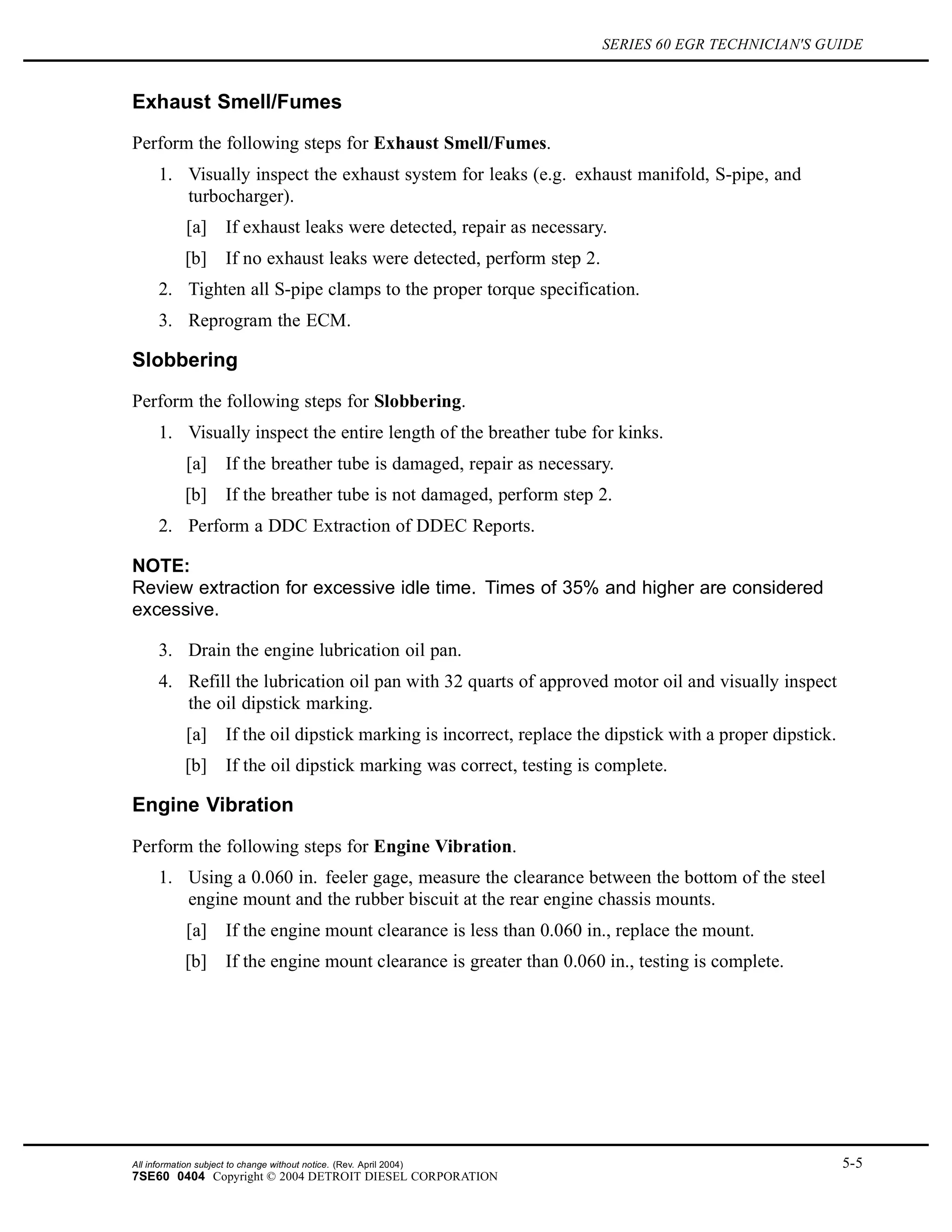 SERIES 60 EGR TECHNICIAN'S GUIDE
Exhaust Smell/Fumes
Perform the following steps for Exhaust Smell/Fumes.
1. Visually inspect the exhaust system for leaks (e.g. exhaust manifold, S-pipe, and
turbocharger).
[a] If exhaust leaks were detected, repair as necessary.
[b] If no exhaust leaks were detected, perform step 2.
2. Tighten all S-pipe clamps to the proper torque specification.
3. Reprogram the ECM.
Slobbering
Perform the following steps for Slobbering.
1. Visually inspect the entire length of the breather tube for kinks.
[a] If the breather tube is damaged, repair as necessary.
[b] If the breather tube is not damaged, perform step 2.
2. Perform a DDC Extraction of DDEC Reports.
NOTE:
Review extraction for excessive idle time. Times of 35% and higher are considered
excessive.
3. Drain the engine lubrication oil pan.
4. Refill the lubrication oil pan with 32 quarts of approved motor oil and visually inspect
the oil dipstick marking.
[a] If the oil dipstick marking is incorrect, replace the dipstick with a proper dipstick.
[b] If the oil dipstick marking was correct, testing is complete.
Engine Vibration
Perform the following steps for Engine Vibration.
1. Using a 0.060 in. feeler gage, measure the clearance between the bottom of the steel
engine mount and the rubber biscuit at the rear engine chassis mounts.
[a] If the engine mount clearance is less than 0.060 in., replace the mount.
[b] If the engine mount clearance is greater than 0.060 in., testing is complete.
All information subject to change without notice. (Rev. April 2004) 5-5
7SE60 0404 Copyright © 2004 DETROIT DIESEL CORPORATION
 