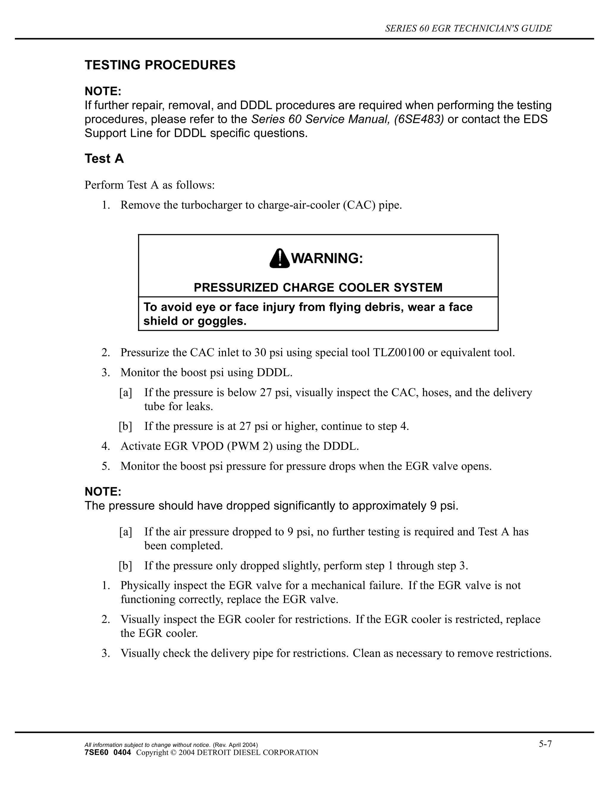 SERIES 60 EGR TECHNICIAN'S GUIDE
TESTING PROCEDURES
NOTE:
If further repair, removal, and DDDL procedures are required when performing the testing
procedures, please refer to the Series 60 Service Manual, (6SE483) or contact the EDS
Support Line for DDDL specific questions.
Test A
Perform Test A as follows:
1. Remove the turbocharger to charge-air-cooler (CAC) pipe.
PRESSURIZED CHARGE COOLER SYSTEM
To avoid eye or face injury from flying debris, wear a face
shield or goggles.
2. Pressurize the CAC inlet to 30 psi using special tool TLZ00100 or equivalent tool.
3. Monitor the boost psi using DDDL.
[a] If the pressure is below 27 psi, visually inspect the CAC, hoses, and the delivery
tube for leaks.
[b] If the pressure is at 27 psi or higher, continue to step 4.
4. Activate EGR VPOD (PWM 2) using the DDDL.
5. Monitor the boost psi pressure for pressure drops when the EGR valve opens.
NOTE:
The pressure should have dropped significantly to approximately 9 psi.
[a] If the air pressure dropped to 9 psi, no further testing is required and Test A has
been completed.
[b] If the pressure only dropped slightly, perform step 1 through step 3.
1. Physically inspect the EGR valve for a mechanical failure. If the EGR valve is not
functioning correctly, replace the EGR valve.
2. Visually inspect the EGR cooler for restrictions. If the EGR cooler is restricted, replace
the EGR cooler.
3. Visually check the delivery pipe for restrictions. Clean as necessary to remove restrictions.
All information subject to change without notice. (Rev. April 2004) 5-7
7SE60 0404 Copyright © 2004 DETROIT DIESEL CORPORATION
 