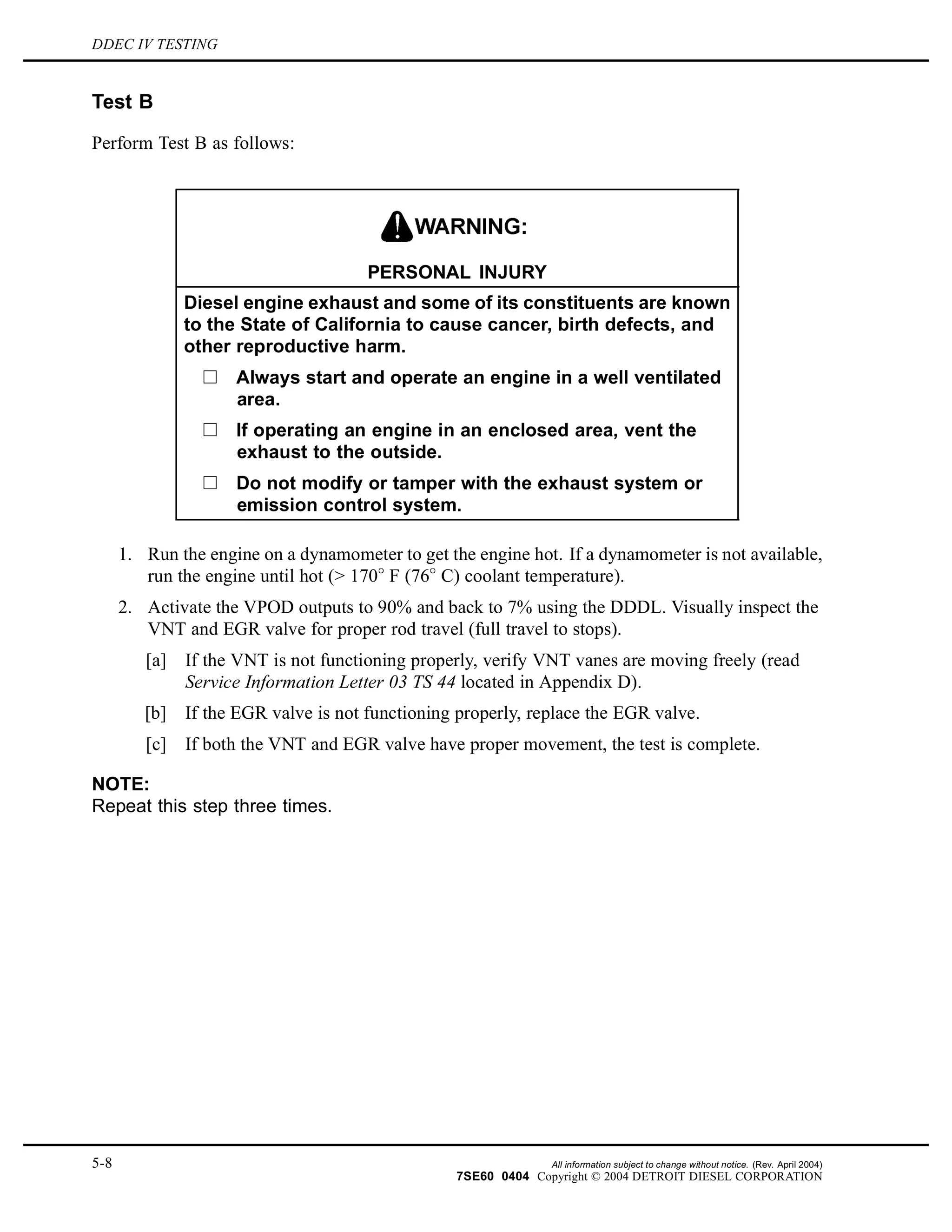 DDEC IV TESTING
Test B
Perform Test B as follows:
PERSONAL INJURY
Diesel engine exhaust and some of its constituents are known
to the State of California to cause cancer, birth defects, and
other reproductive harm.
Always start and operate an engine in a well ventilated
area.
If operating an engine in an enclosed area, vent the
exhaust to the outside.
Do not modify or tamper with the exhaust system or
emission control system.
1. Run the engine on a dynamometer to get the engine hot. If a dynamometer is not available,
run the engine until hot (> 170 F (76 C) coolant temperature).
2. Activate the VPOD outputs to 90% and back to 7% using the DDDL. Visually inspect the
VNT and EGR valve for proper rod travel (full travel to stops).
[a] If the VNT is not functioning properly, verify VNT vanes are moving freely (read
Service Information Letter 03 TS 44 located in Appendix D).
[b] If the EGR valve is not functioning properly, replace the EGR valve.
[c] If both the VNT and EGR valve have proper movement, the test is complete.
NOTE:
Repeat this step three times.
5-8 All information subject to change without notice. (Rev. April 2004)
7SE60 0404 Copyright © 2004 DETROIT DIESEL CORPORATION
 