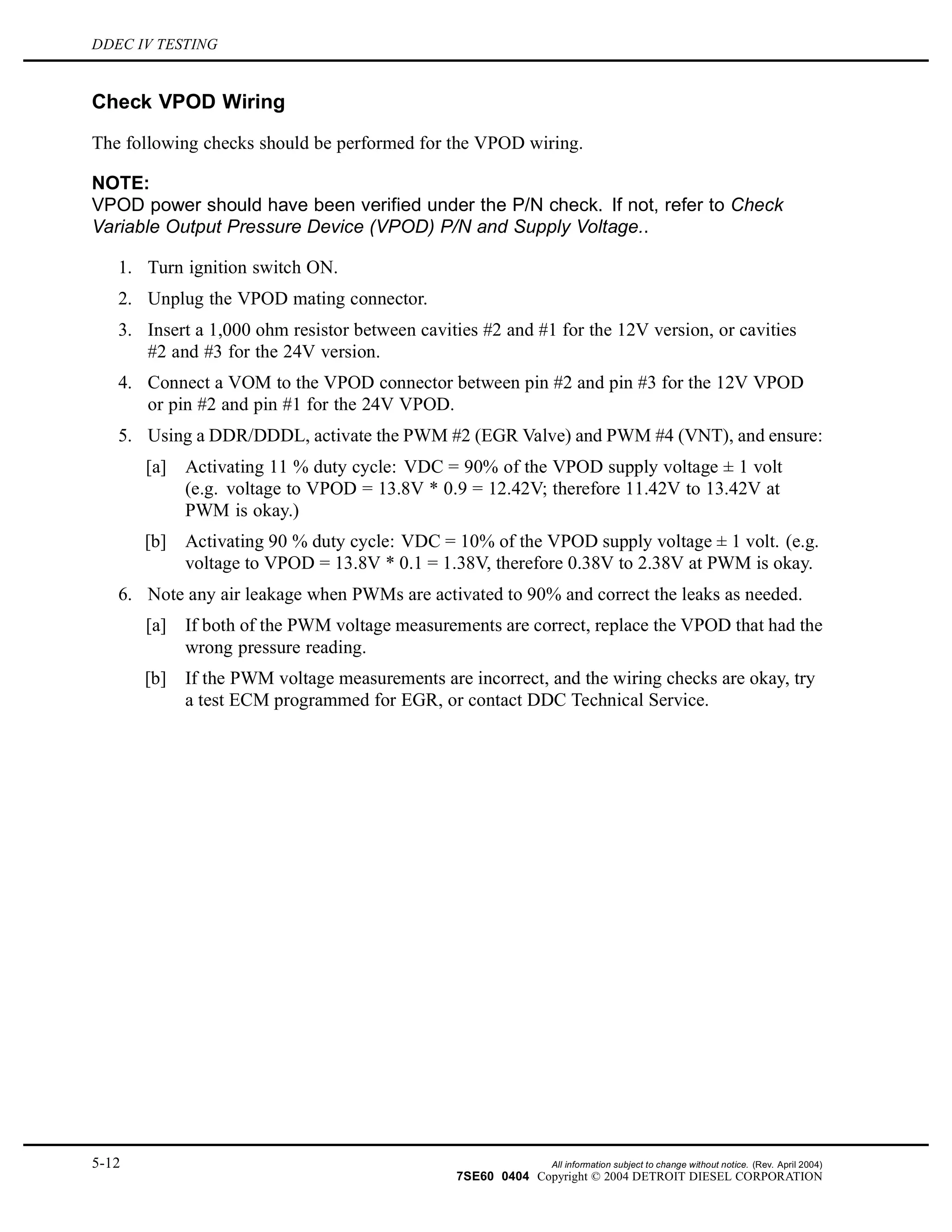 DDEC IV TESTING
Check VPOD Wiring
The following checks should be performed for the VPOD wiring.
NOTE:
VPOD power should have been verified under the P/N check. If not, refer to Check
Variable Output Pressure Device (VPOD) P/N and Supply Voltage..
1. Turn ignition switch ON.
2. Unplug the VPOD mating connector.
3. Insert a 1,000 ohm resistor between cavities #2 and #1 for the 12V version, or cavities
#2 and #3 for the 24V version.
4. Connect a VOM to the VPOD connector between pin #2 and pin #3 for the 12V VPOD
or pin #2 and pin #1 for the 24V VPOD.
5. Using a DDR/DDDL, activate the PWM #2 (EGR Valve) and PWM #4 (VNT), and ensure:
[a] Activating 11 % duty cycle: VDC = 90% of the VPOD supply voltage ± 1 volt
(e.g. voltage to VPOD = 13.8V * 0.9 = 12.42V; therefore 11.42V to 13.42V at
PWM is okay.)
[b] Activating 90 % duty cycle: VDC = 10% of the VPOD supply voltage ± 1 volt. (e.g.
voltage to VPOD = 13.8V * 0.1 = 1.38V, therefore 0.38V to 2.38V at PWM is okay.
6. Note any air leakage when PWMs are activated to 90% and correct the leaks as needed.
[a] If both of the PWM voltage measurements are correct, replace the VPOD that had the
wrong pressure reading.
[b] If the PWM voltage measurements are incorrect, and the wiring checks are okay, try
a test ECM programmed for EGR, or contact DDC Technical Service.
5-12 All information subject to change without notice. (Rev. April 2004)
7SE60 0404 Copyright © 2004 DETROIT DIESEL CORPORATION
 