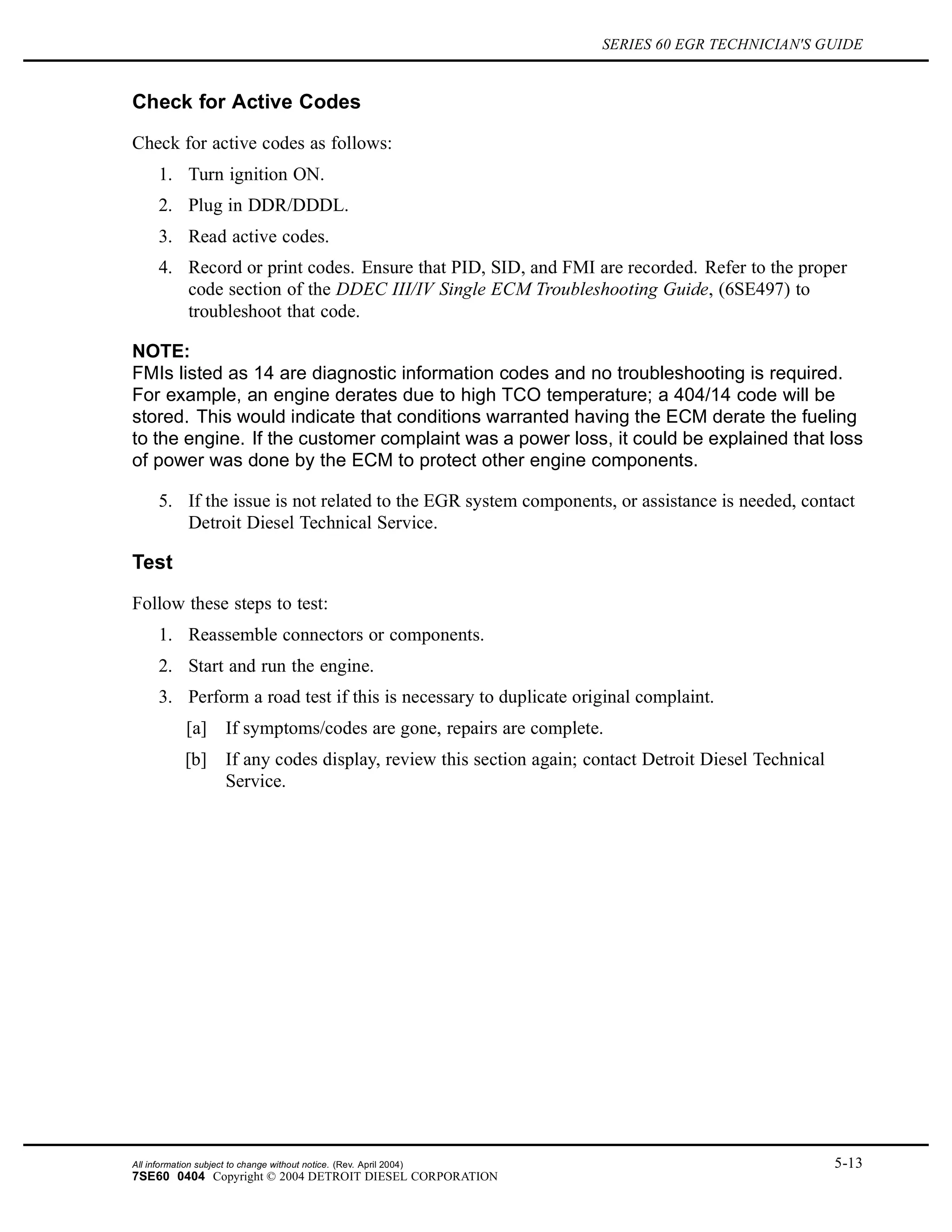 SERIES 60 EGR TECHNICIAN'S GUIDE
Check for Active Codes
Check for active codes as follows:
1. Turn ignition ON.
2. Plug in DDR/DDDL.
3. Read active codes.
4. Record or print codes. Ensure that PID, SID, and FMI are recorded. Refer to the proper
code section of the DDEC III/IV Single ECM Troubleshooting Guide, (6SE497) to
troubleshoot that code.
NOTE:
FMIs listed as 14 are diagnostic information codes and no troubleshooting is required.
For example, an engine derates due to high TCO temperature; a 404/14 code will be
stored. This would indicate that conditions warranted having the ECM derate the fueling
to the engine. If the customer complaint was a power loss, it could be explained that loss
of power was done by the ECM to protect other engine components.
5. If the issue is not related to the EGR system components, or assistance is needed, contact
Detroit Diesel Technical Service.
Test
Follow these steps to test:
1. Reassemble connectors or components.
2. Start and run the engine.
3. Perform a road test if this is necessary to duplicate original complaint.
[a] If symptoms/codes are gone, repairs are complete.
[b] If any codes display, review this section again; contact Detroit Diesel Technical
Service.
All information subject to change without notice. (Rev. April 2004) 5-13
7SE60 0404 Copyright © 2004 DETROIT DIESEL CORPORATION
 